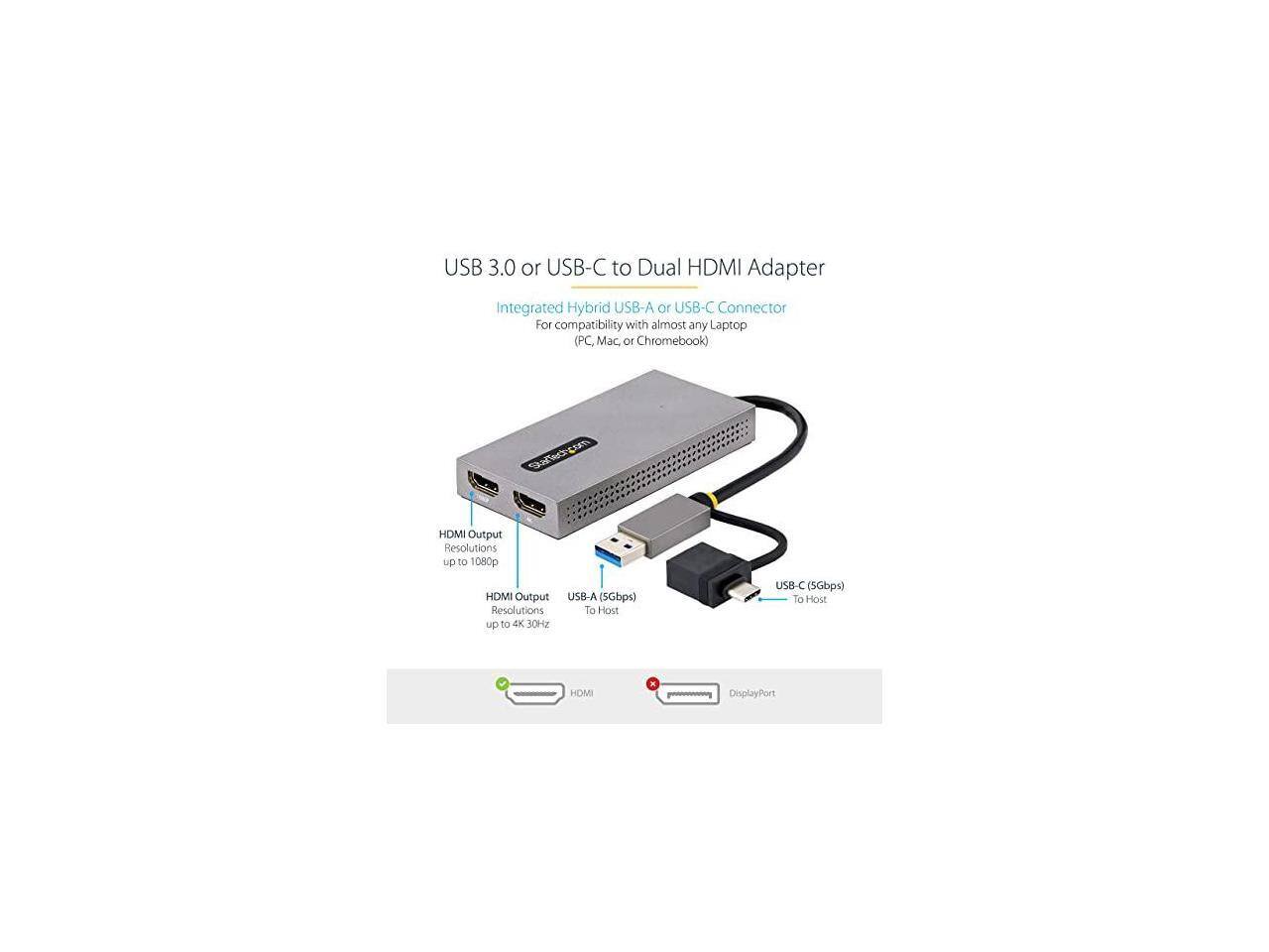 USB 3.0 or USB-C to Dual HDMI Adapter  
Integrated Hybrid USB-A or USB-C Connector  
For compatibility with almost any Laptop (PC, Mac, or Chromebook)  

HDMI Output Resolutions up to 1080p  
HDMI Output USB-A (5Gbps) Resolutions To Host up to 4K 30Hz  
USB-C (5Gbps) To Host  

- HDMI  
- DisplayPort