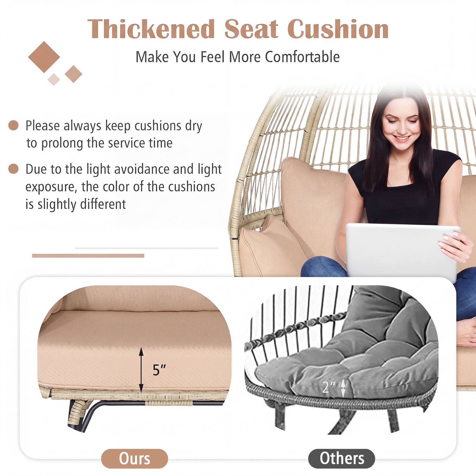 Thickened Seat Cushion  
Make You Feel More Comfortable

- Please always keep cushions dry to prolong the service time
- Due to the light avoidance and light exposure, the color of the cushions is slightly different

5"  
2"  
Ours  
Others