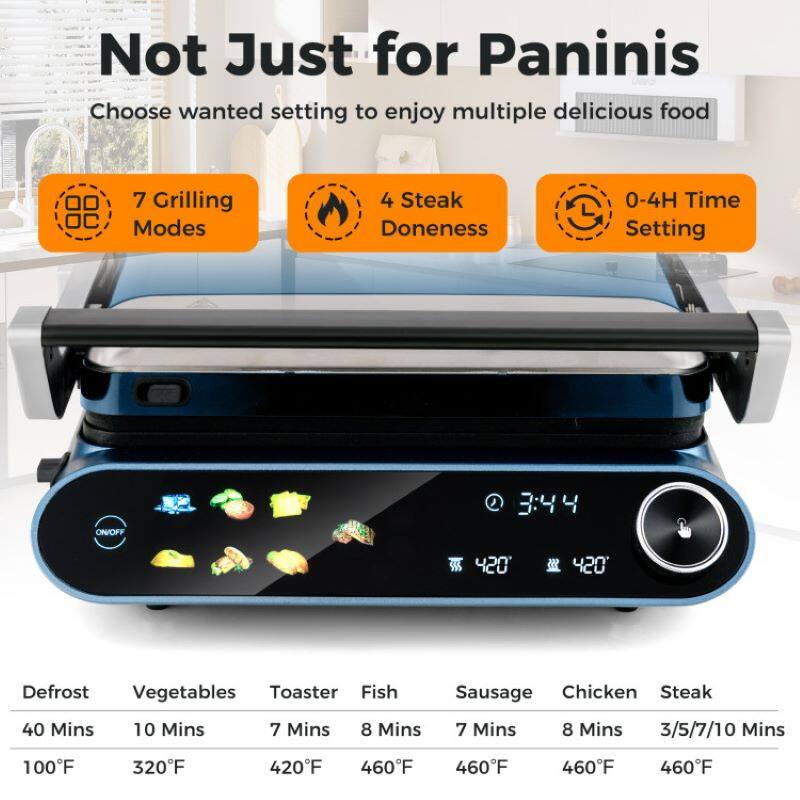 Not Just for Paninis

Choose wanted setting to enjoy multiple delicious food

7 Grilling Modes

4 Steak Doneness

0-4H Time Setting

Defrost: 40 Mins, 100°F

Vegetables: 10 Mins, 320°F

Toaster: 7 Mins, 420°F

Fish: 8 Mins, 460°F

Sausage: 7 Mins, 460°F

Chicken: 8 Mins, 460°F

Steak: 3/5/7/10 Mins, 460°F