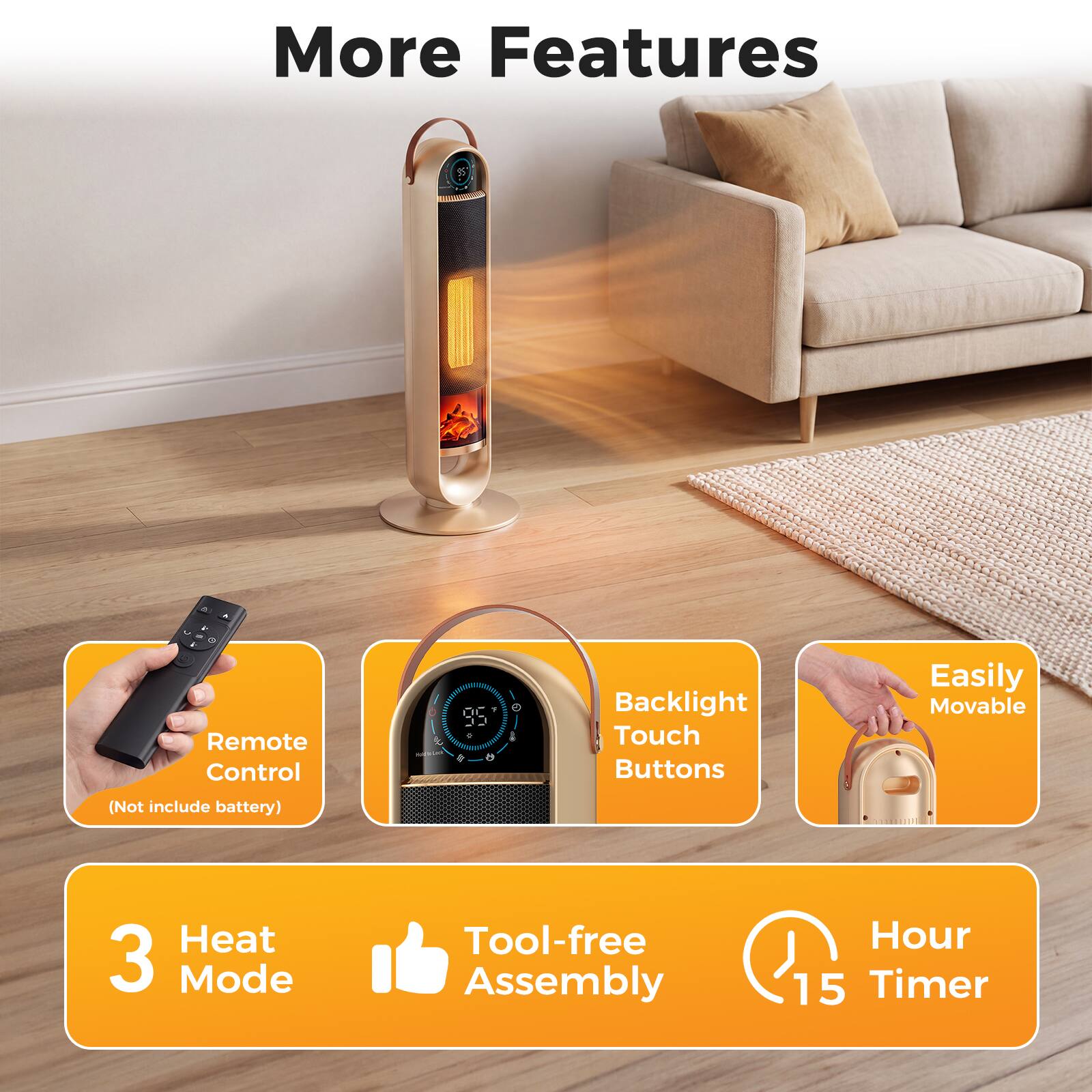 More Features

- Remote Control
  (Not include battery)
- Backlight Touch Buttons
- Easily Movable
- Heat 3 Mode
- Tool-free Assembly
- Hour 15 Timer