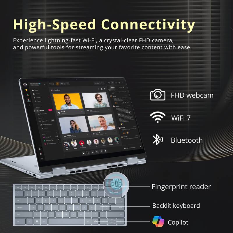 High-Speed Connectivity

Experience lightning-fast Wi-Fi, a crystal-clear FHD camera, and powerful tools for streaming your favorite content with ease.

- FHD webcam
- WiFi 7
- Bluetooth
- Fingerprint reader
- Backlit keyboard
- Copilot