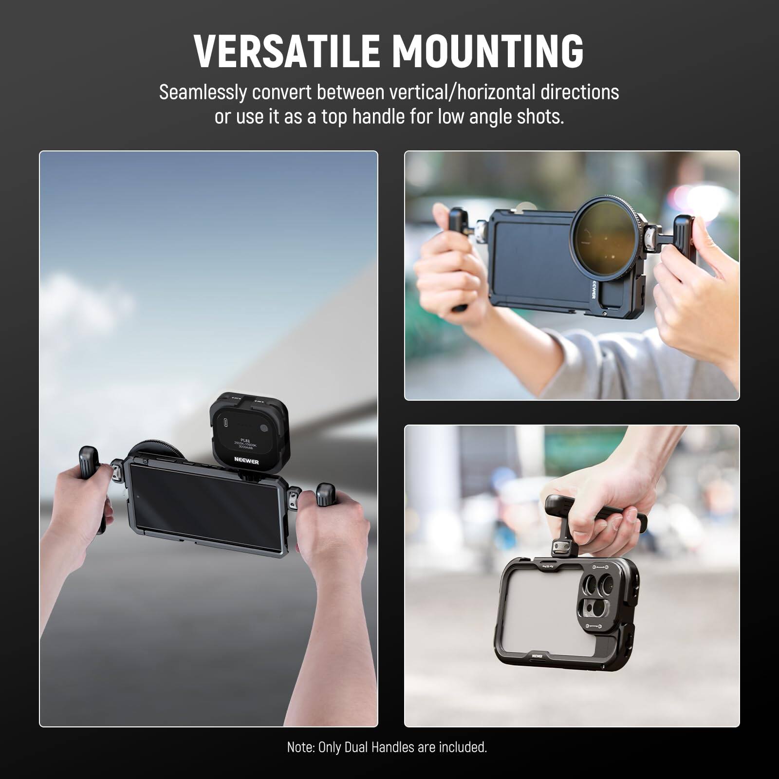 VERSATILE MOUNTING  
Seamlessly convert between vertical/horizontal directions or use it as a top handle for low angle shots.  

Note: Only Dual Handles are included.