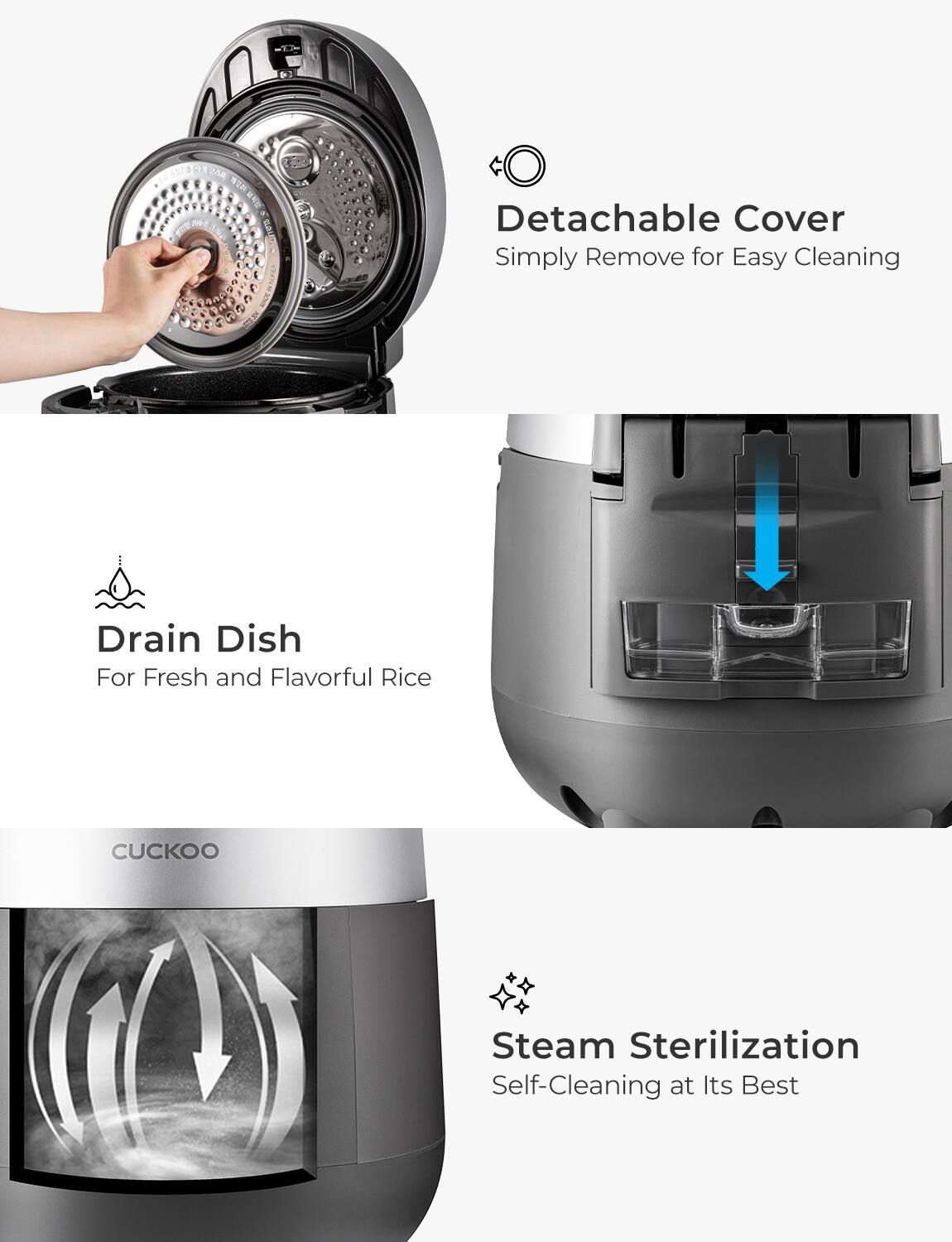 - Detachable Cover  
  Simply Remove for Easy Cleaning

- Drain Dish  
  For Fresh and Flavorful Rice

- Steam Sterilization  
  Self-Cleaning at Its Best