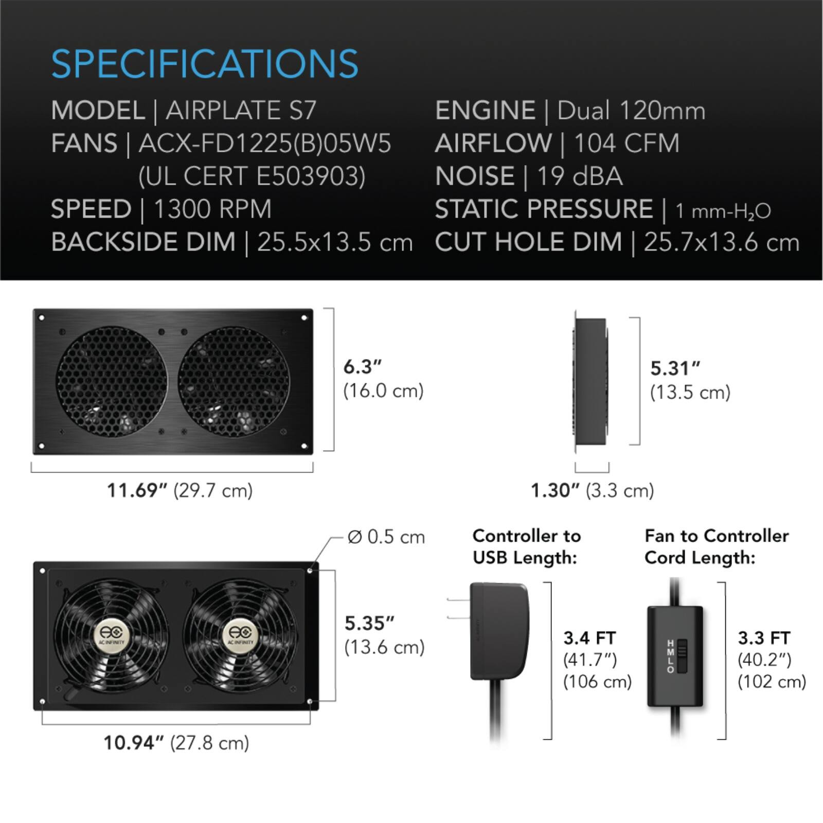 SPECIFICATIONS  
MODEL | AIRPLATE S7  
FANS | ACX-FD1225(B)05W5  
(UL CERT E503903)  
SPEED | 1300 RPM  
BACKSIDE DIM | 25.5x13.5 cm  
CUT HOLE DIM | 25.7x13.6 cm  

ENGINE | Dual 120mm  
AIRFLOW | 104 CFM  
NOISE | 19 dBA  
STATIC PRESSURE | 1 mm-H2O  

6.3" (16.0 cm)  
5.31" (13.5 cm)  
11.69" (29.7 cm)  
1.30" (3.3 cm)  
0.5 cm  

Controller to USB Length:  
3.4 FT (41.7") (106 cm)  

Fan to Controller Cord Length:  
3.3 FT (40.2") (102 cm)  

5.35" (13.6 cm)  
10.94" (27.8 cm)