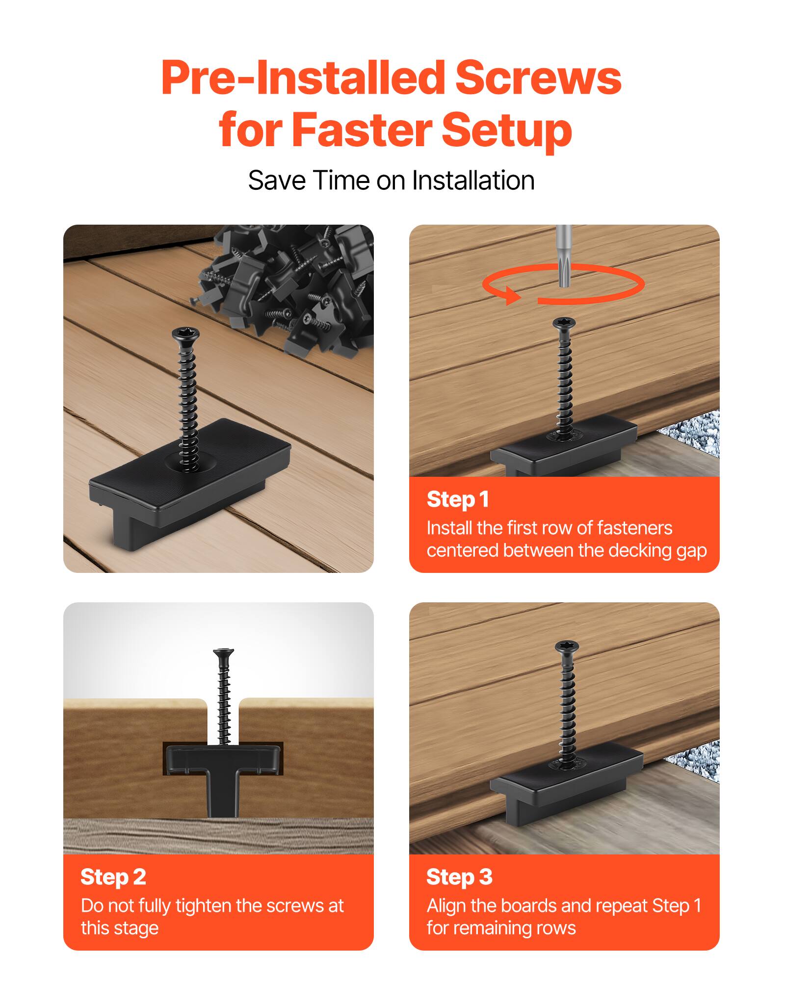 Pre-Installed Screws for Faster Setup  
Save Time on Installation

Step 1  
Install the first row of fasteners centered between the decking gap

Step 2  
Do not fully tighten the screws at this stage

Step 3  
Align the boards and repeat Step 1 for remaining rows