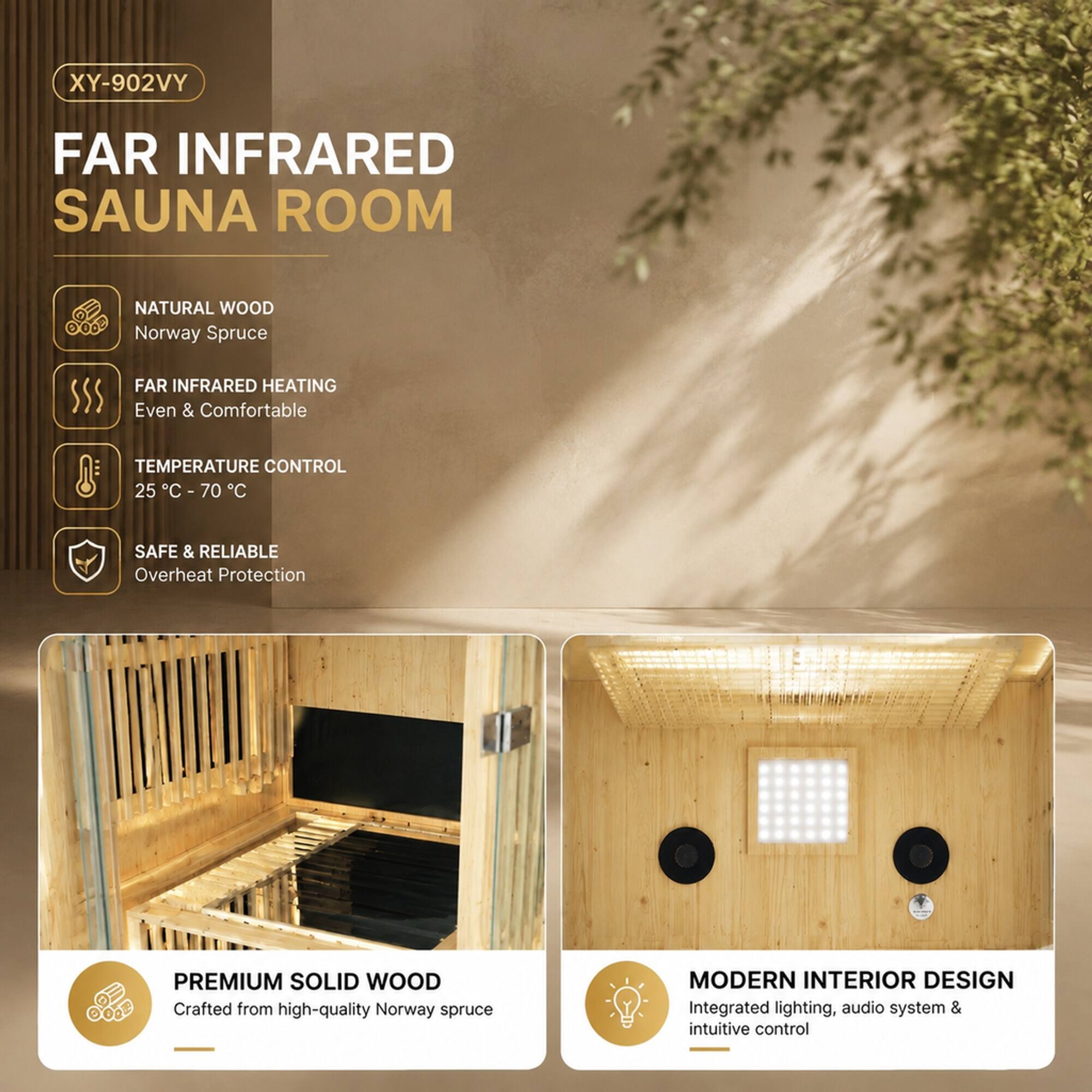 XY-902VY

FAR INFRARED SAUNA ROOM

NATURAL WOOD Norway Spruce

FAR INFRARED HEATING Even & Comfortable

TEMPERATURE CONTROL 25°C - 70°C

SAFE & RELIABLE Overheat Protection

PREMIUM SOLID WOOD Crafted from high-quality Norway spruce

MODERN INTERIOR DESIGN Integrated lighting, audio system & intuitive control