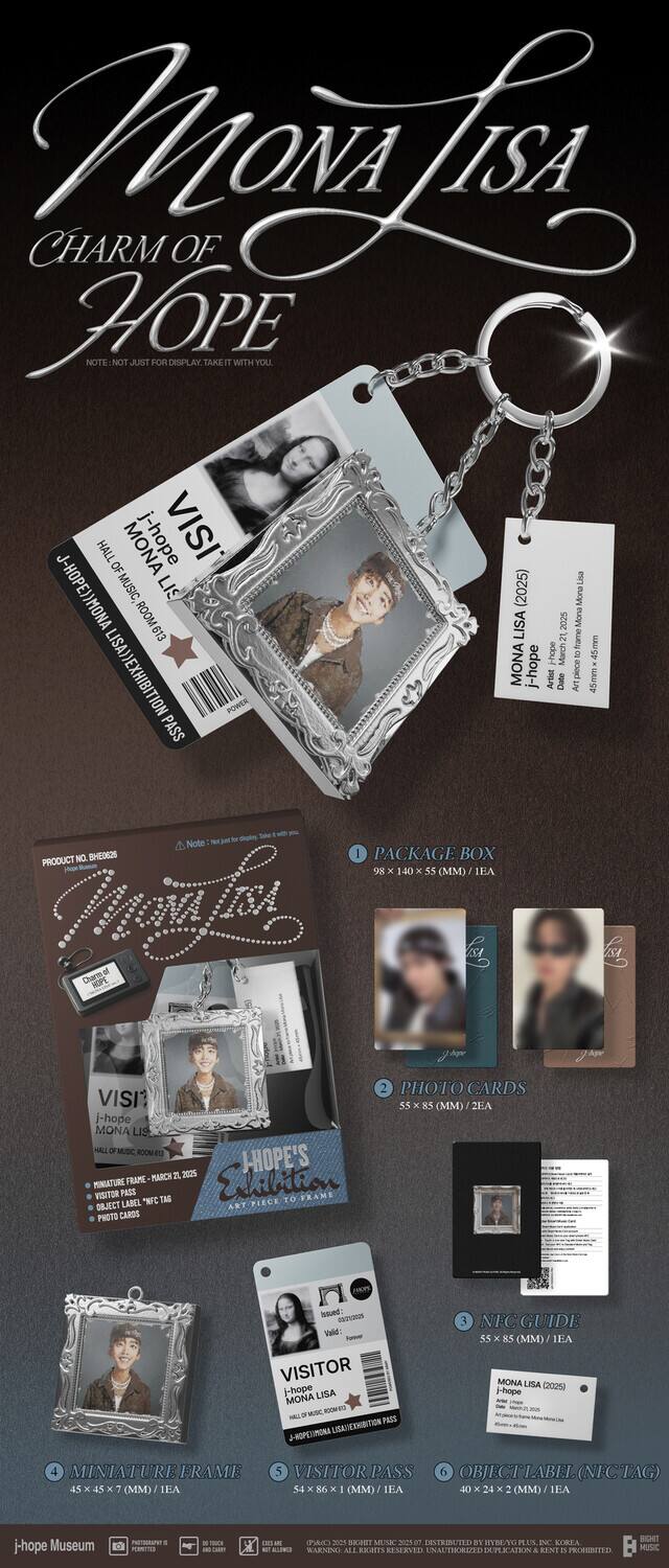 **Mona Lisa  
CHARM OF HOPE**

**Note:** NOT JUST A PHOTOGRAPHIC ITEM WITH YOU

**VISIT**  
Mona Lisa (2025)  
J-Hope

**PRODUCT NO.**  
WHEO2S

**PACKAGE BOX**  
98 x 140 x 5 (MM) / 1EA

**PHOTO CARDS**  
55 x 55 (MM) / 2EA

**MINIATURE FRAME**  
45 x 45 x 7 (MM) / 1EA

**VISITOR PASS**  
45 x 86 x 0.8 (MM) / 1EA

**OBJECT TAG**  
40 x 24 x 2 (MM) / 1EA

**Hope Museum**

**Note 1:**  
Mona Lisa (2025)  
J-Hope

**Note 2:**  
Mona Lisa (2025)  
J-Hope

**Note 3:**  
Mona Lisa (2025)  
J-Hope

**Note 4:**  
Mona Lisa (2025)  
J-Hope

**Note
