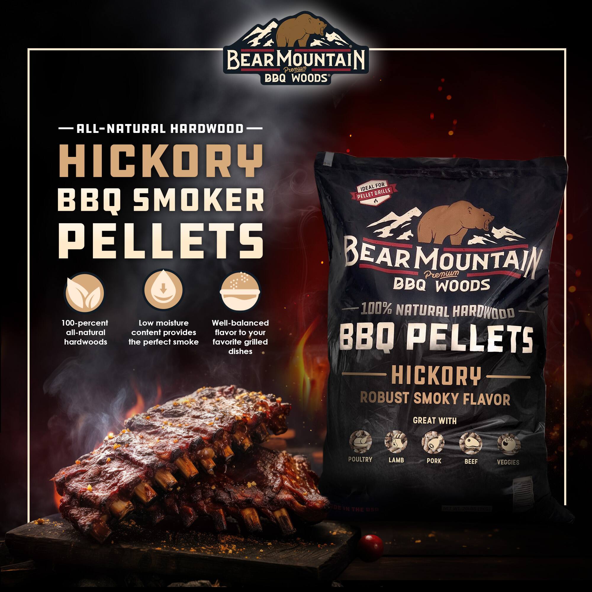 BEAR MOUNTAIN BBQ WOODS

ALL-NATURAL HARDWOOD HICKORY BBQ SMOKER PELLETS

100% NATURAL HARDWOOD
100-percent all-natural hardwoods

Low moisture
Well-balanced all-natural content provides the perfect smoke

Great with Poultry, Lamb, Pork, Beef, Veggies

ROBUST SMOKY FLAVOR

IDEAL FOR PELLET GRILLS

MADE IN THE USA