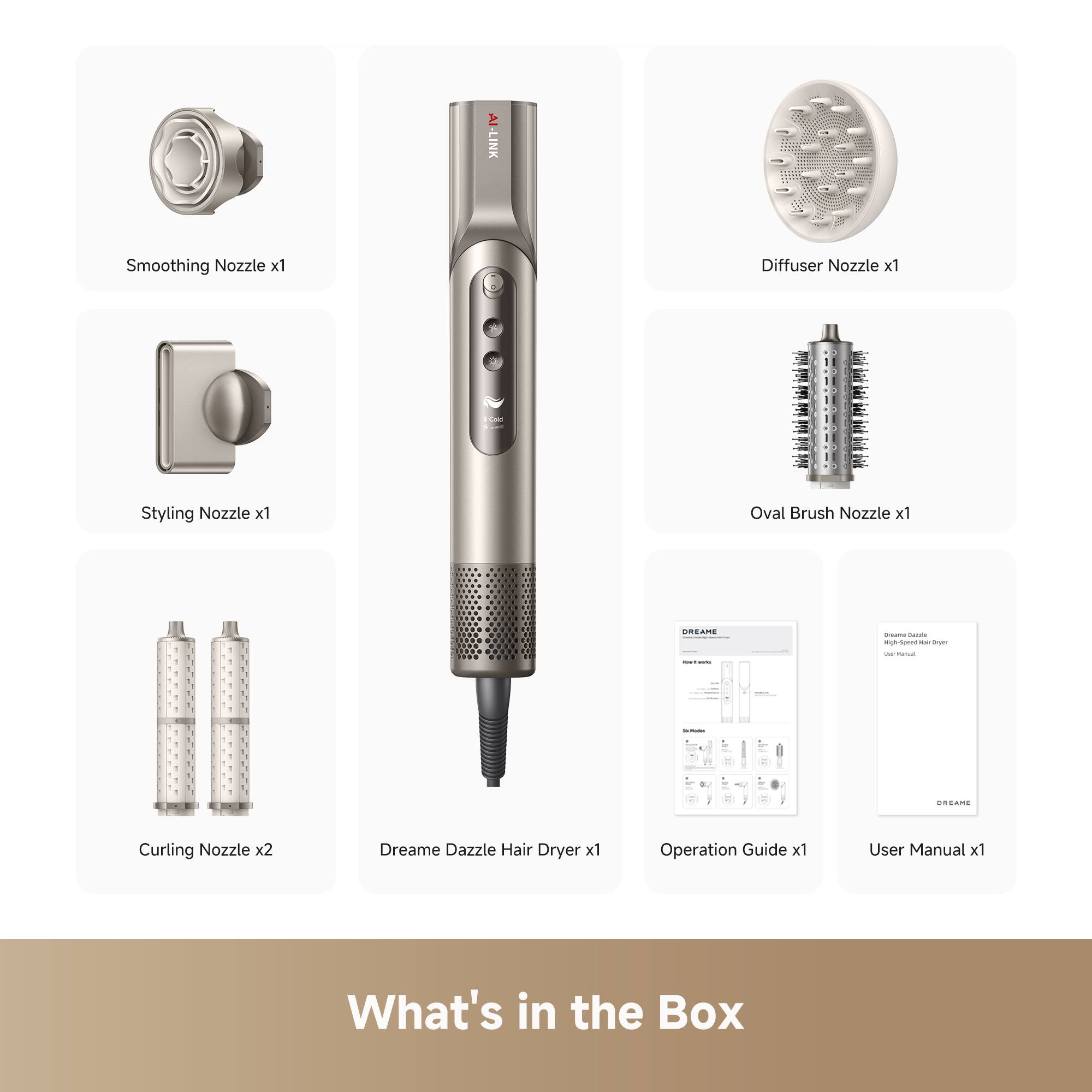 - Smoothing Nozzle x1
- Styling Nozzle x1
- Diffuser Nozzle x1
- Oval Brush Nozzle x1
- Curling Nozzle x2
- Dreame Dazzle Hair Dryer x1
- Operation Guide x1
- User Manual x1

What's in the Box