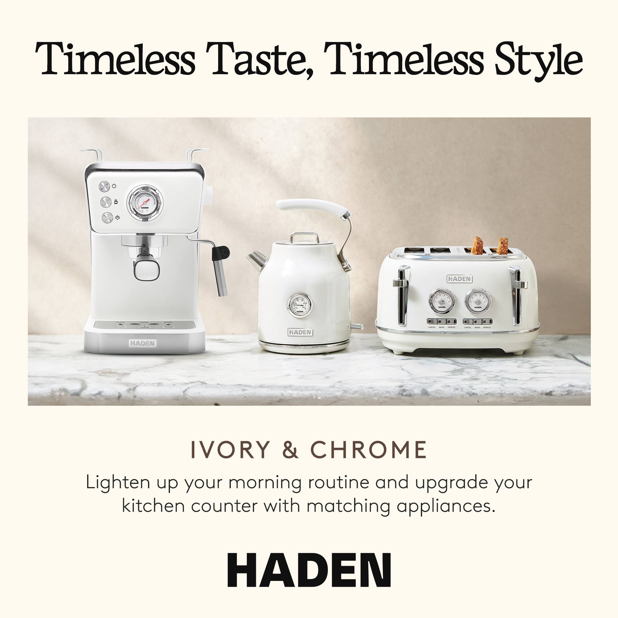 Timeless Taste, Timeless Style

IVORY & CHROME

Lighten up your morning routine and upgrade your kitchen counter with matching appliances.

HADEN