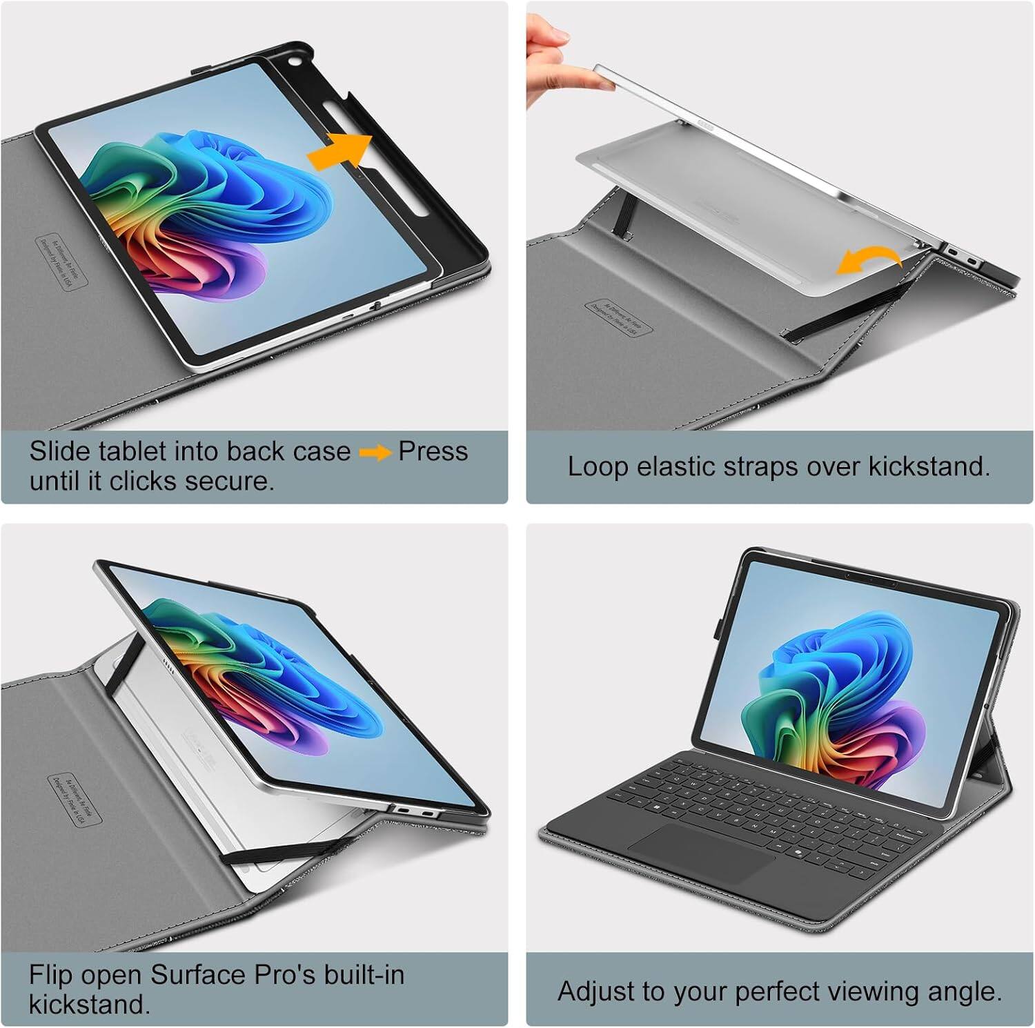Slide tablet into back case until it clicks secure.

Press

Loop elastic straps over kickstand.

Flip open Surface Pro's built-in kickstand.

Adjust to your perfect viewing angle.