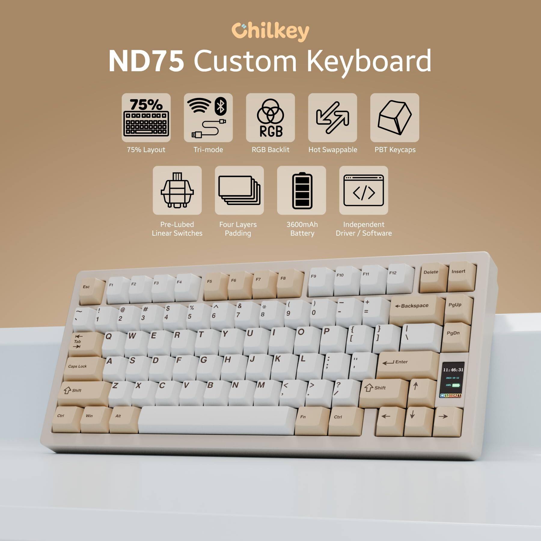 Chilkey ND75 Custom Keyboard

- 75% Layout
- Tri-mode
- RGB Backlit
- Hot Swappable
- PBT Keycaps
- Pre-Lubed Linear Switches
- Four Layers Padding
- 3600mAh Battery
- Independent Driver / Software

Key Layout:
Esc F1 F2 F3 F4 F5 F6 F7 F8 F9 F10 F11 F12 Delete Insert

1 2 3 4 5 6 7 8 9 0 - = Backspace PgUp

Q W E R T Y U I O P [ ] \ Enter

A S D F G H J K L ; ' Shift

Z X C V B N M , . / Shift

Ctrl Win Alt Spacebar

PgDn

Ctrl Fn