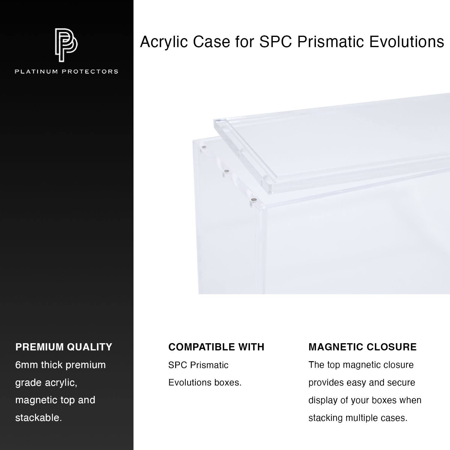 Acrylic Case for SPC Prismatic Evolutions

PLATINUM PROTECTORS

PREMIUM QUALITY
6mm thick premium grade acrylic, magnetic top and stackable.

COMPATIBLE WITH
SPC Prismatic Evolutions boxes.

MAGNETIC CLOSURE
The top magnetic closure provides easy and secure display of your boxes when stacking multiple cases.