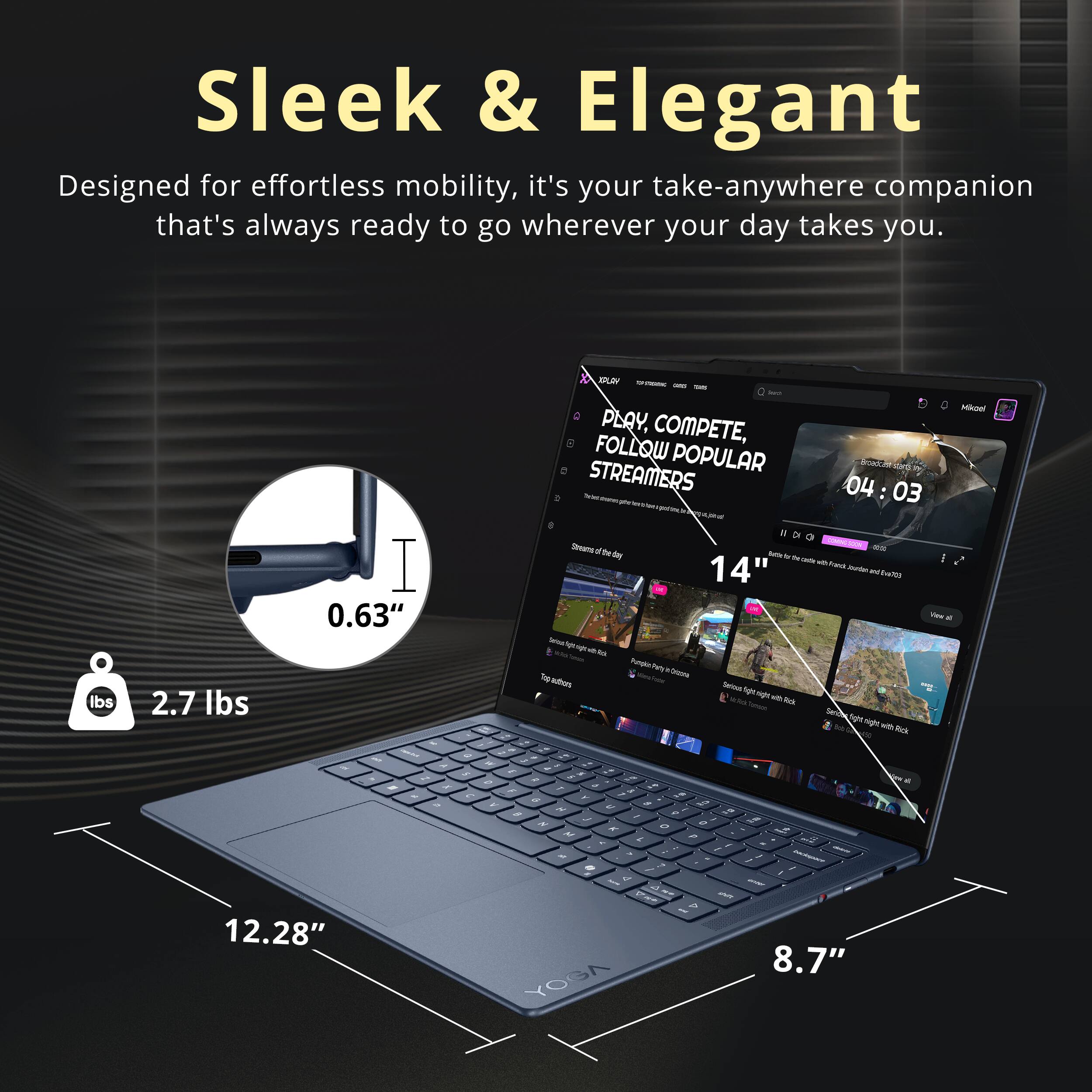 Sleek & Elegant  
Designed for effortless mobility, it's your take-anywhere companion that's always ready to go wherever your day takes you.  

0.63"  
2.7 lbs  
12.28"  
8.7"  

XPLAY  
PLAY, COMPETE, FOLLOW POPULAR STREAMERS  
04:03  
nao Steams  
Betty by the Cafe  
14"  
Ford bread  
Rick night with Rick W  
D  
7  
9  
Y  
N  
A  
M  
L  
P  
F  
-  
I  
.  
7  
-  
-  
-  
-  
-  
-  
-  
-  
-  
-  
-  
-  
-  
-  
-  
-  
-  
-  
-  
-  
-  
-  
-  
-  
-  
-  
-  
-  
-  
-  
-  
-  
-  
-  
-  
-  
-  
-  
-  
-  
-  
-  
-  
-  
-  
-  
-  
-  
-  
-  
-  
-  
-  
-  
-  
-  
-  
-  
-  
-  
-  
-  
-  
-  
-