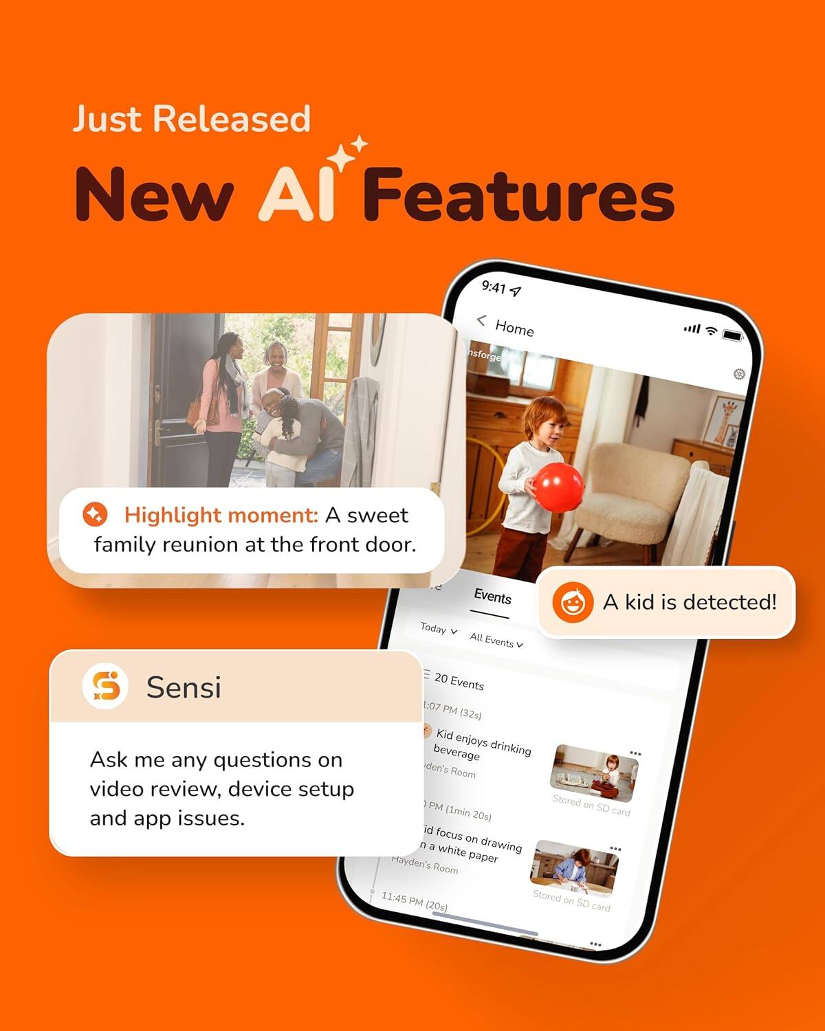 Just Released New AI Features

Highlight moment: A sweet family reunion at the front door.

Sensi
Ask me any questions on video review, device setup and app issues.

A kid is detected!

Today Events
All Events

1:07 PM (32s)
Kid enjoys drinking beverage
iden's Room
Stored on SD card

11:45 PM (20s)
id focus on n a drawing white Hsayden's paper
Room
Stored on SD card