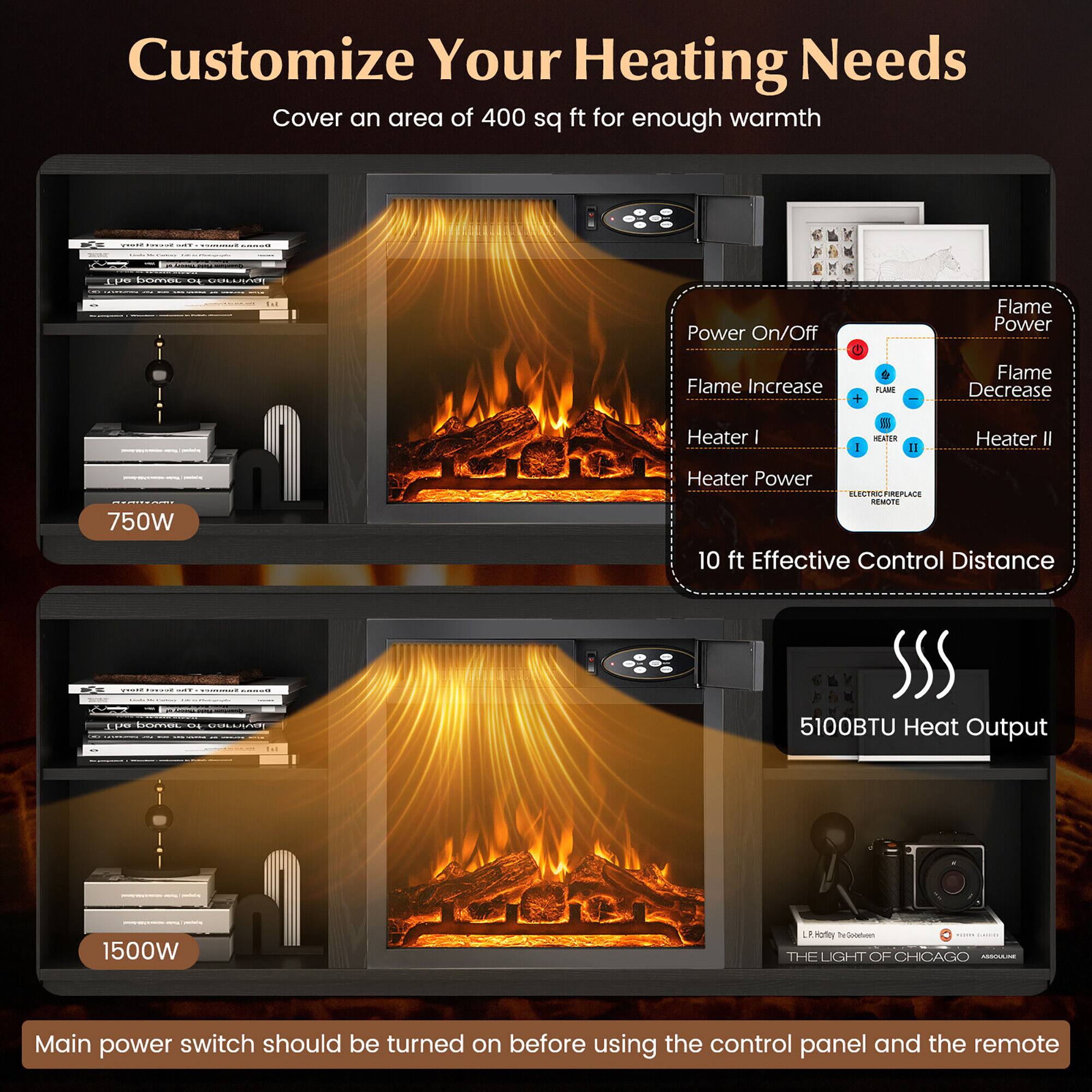 Customize Your Heating Needs  
Cover an area of 400 sq ft for enough warmth  

750W  
Heater I  
Heater Power  
10 ft Effective Control Distance  

1500W  
Heater II  
5100BTU Heat Output  

Main power switch should be turned on before using the control panel and the remote  

Power On/Off  
Flame Increase  
Flame Power  
Flame Decrease  
Heater I  
Heater II  

ELECTRIC FIREPLACE REMOTE  

10 ft Effective Control Distance  

5100BTU Heat Output