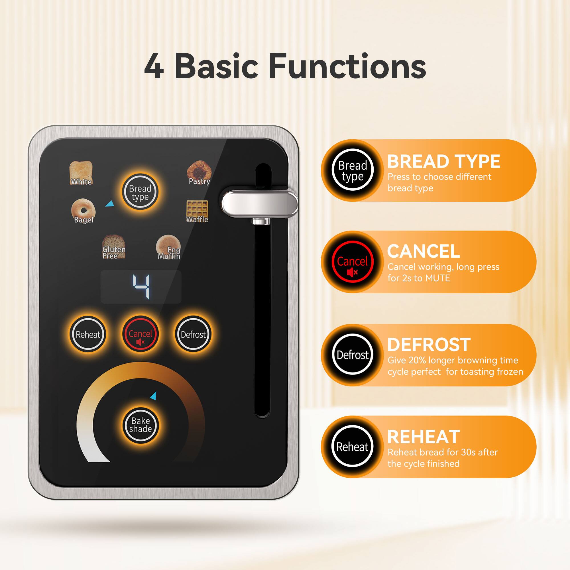 4 Basic Functions

White Bread type Pastry Bread
BREAD TYPE type Press to choose different bread type
Bagel Waffle Gluten Free Eng Muffin
CANCEL Cancel Cancel working, long press for 2s to MUTE
Reheat Cancel x
DEFROST Defrost Give 20% longer browning time cycle perfect for toasting frozen
REHEAT Reheat Reheat bread for 30s after the cycle finished
Bake shade