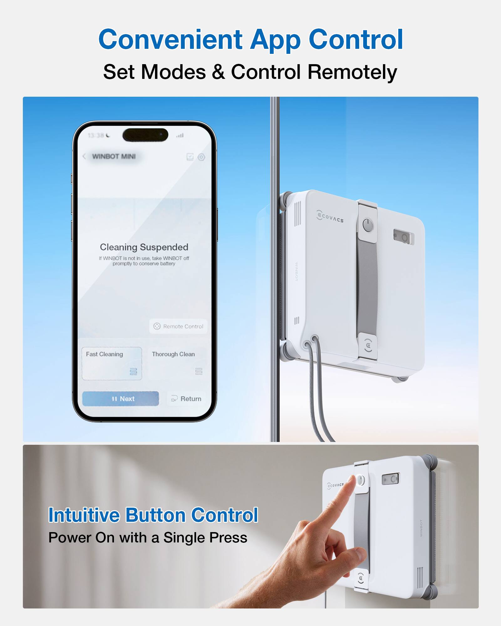 Convenient App Control  
Set Modes & Control Remotely  

Cleaning Suspended  
If WINBOT is not in use, take WINBOT off promptly to conserve battery  

Remote Control  
Fast Cleaning  
Thorough Clean  

Intuitive Button Control  
Power On with a Single Press