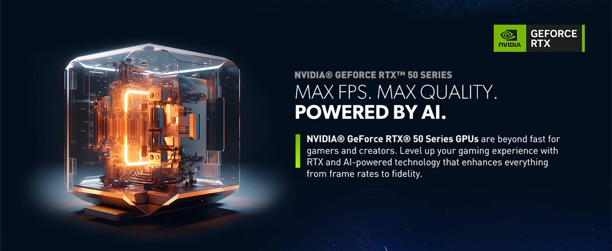 NVIDIA® GeForce RTX™ 50 SERIES  
MAX FPS. MAX QUALITY.  
POWERED BY AI.  

NVIDIA® GeForce RTX® 50 Series GPUs are beyond fast for gamers and creators. Level up your gaming experience with RTX and AI-powered technology that enhances everything from frame rates to fidelity.