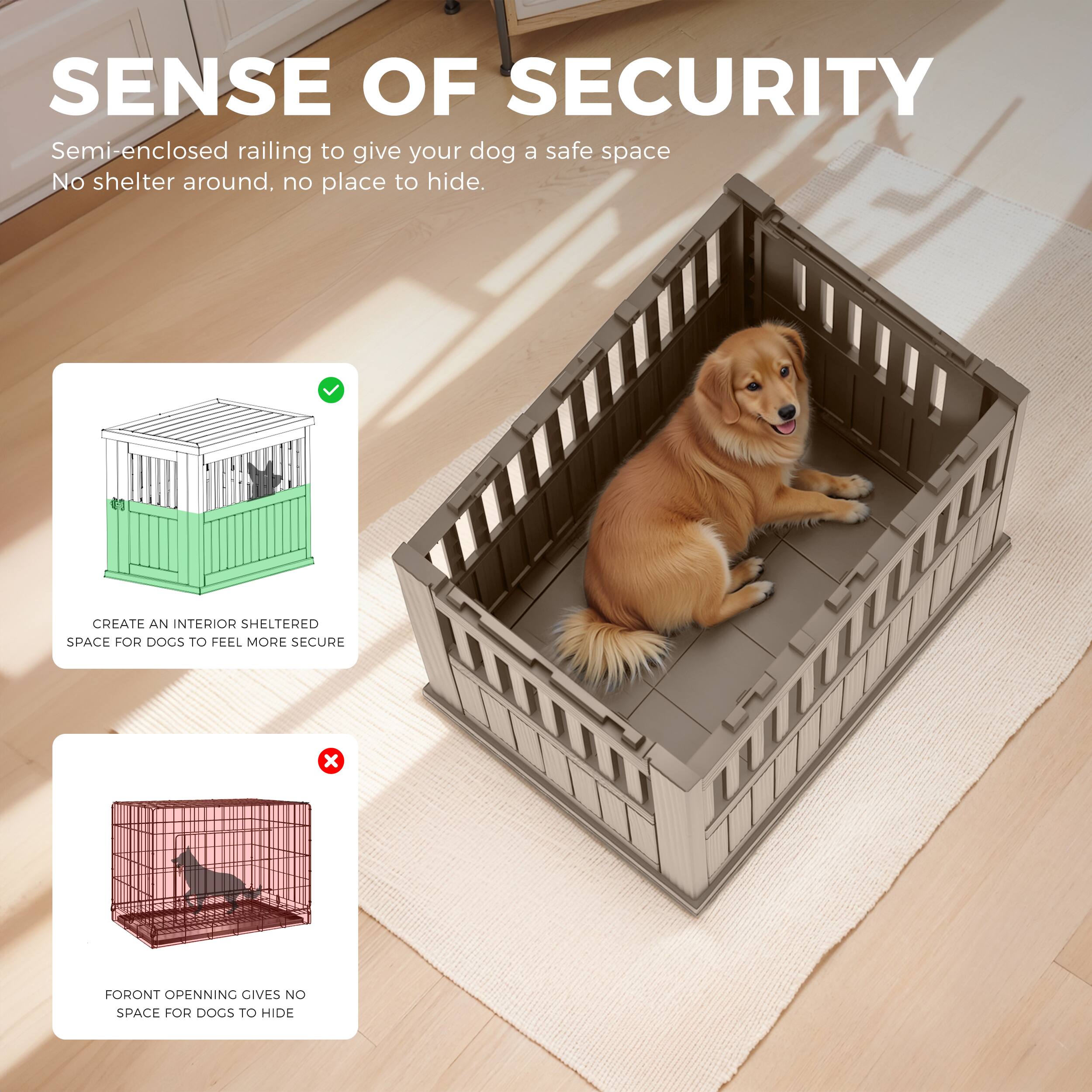 SENSE OF SECURITY  
Semi-enclosed railing to give your dog a safe space  
No shelter around, no place to hide.

CREATE AN INTERIOR SHELTERED SPACE FOR DOGS TO FEEL MORE SECURE

FORONT OPENING GIVES NO SPACE FOR DOGS TO HIDE