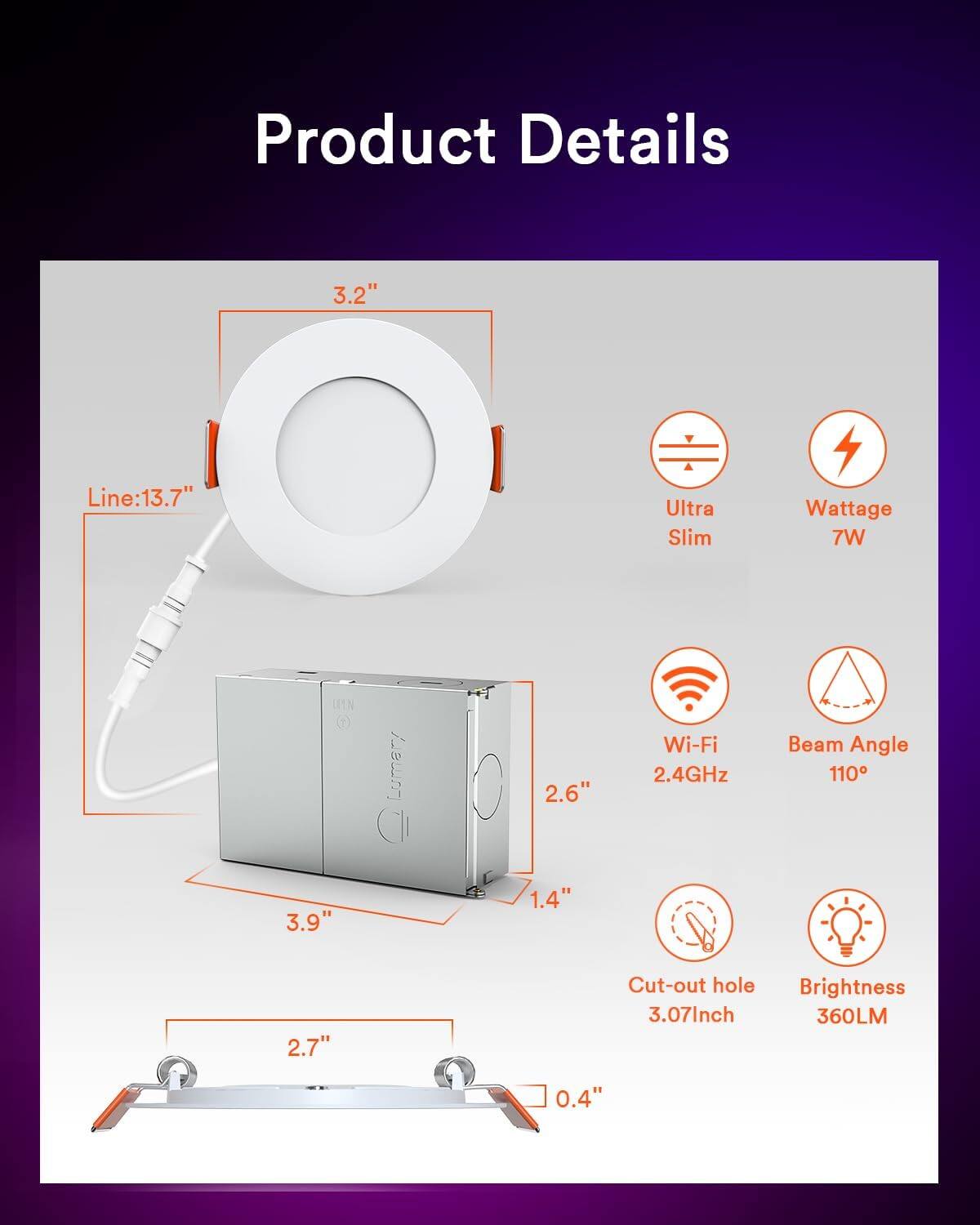 Product Details

- 3.2"
- Line: 13.7"
- Ultra Slim
- Wattage: 7W
- Wi-Fi: 2.4GHz
- Beam Angle: 110°
- 2.6"
- 1.4"
- 3.9"
- Cut-out hole: 3.07inch
- Brightness: 360LM
- 2.7"
- 0.4"