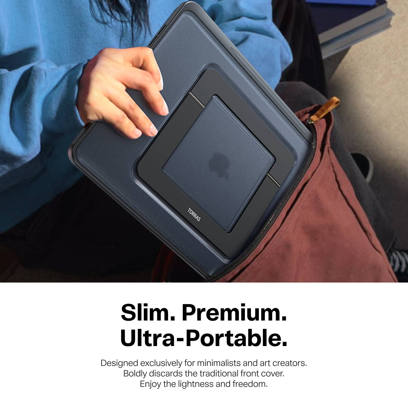 TORRAS

Slim. Premium. Ultra-Portable.  
Designed exclusively for minimalists and art creators.  
Boldly discards the traditional front cover.  
Enjoy the lightness and freedom.