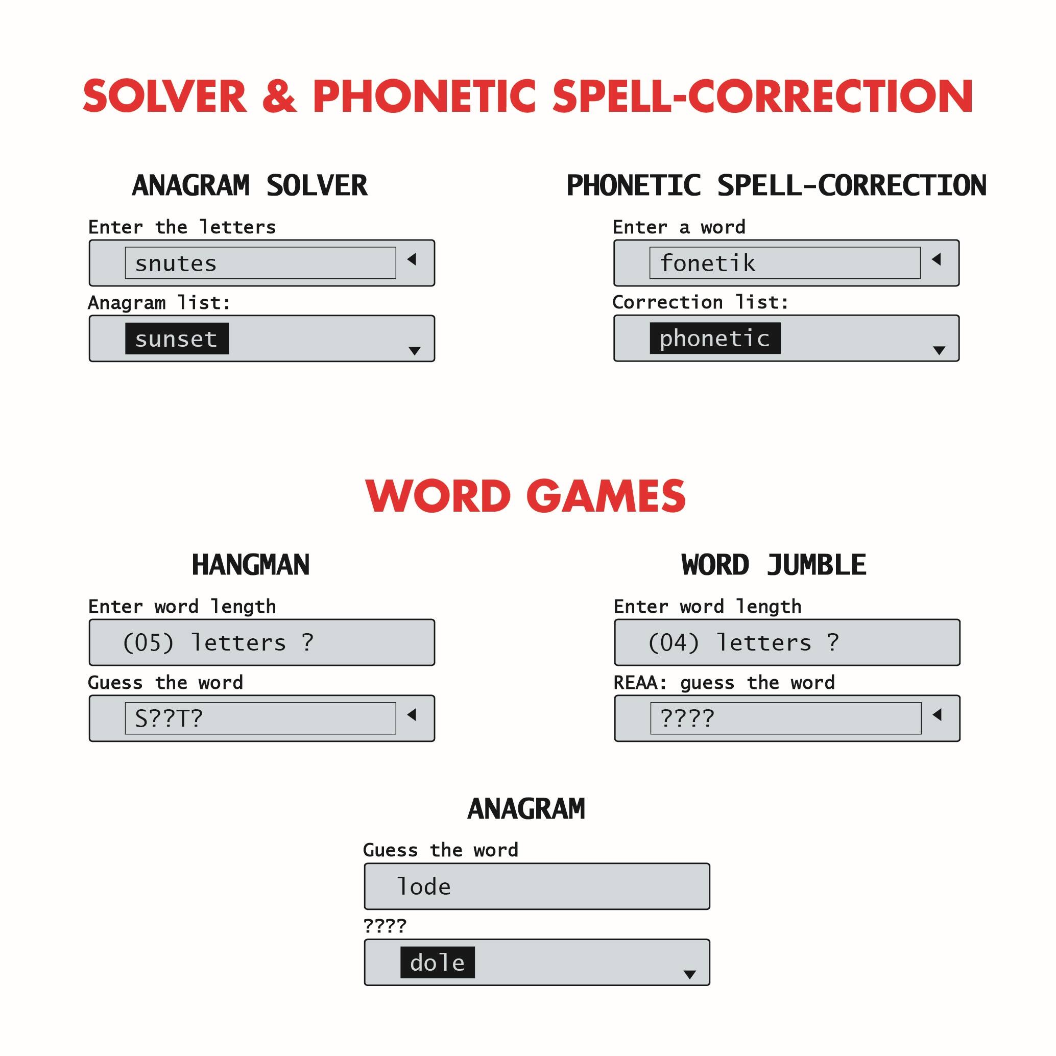 SOLVER & PHONETIC SPELL-CORRECTION

ANAGRAM SOLVER
Enter the letters: snutes
Anagram list: sunset

PHONETIC SPELL-CORRECTION
Enter a word: fonetik
Correction list: phonetic

WORD GAMES

HANGMAN
Enter word length (05) letters: ?
Guess the word: S??T?

WORD JUMBLE
Enter word length (04) letters: ?
REAA: guess the word: ???? 

ANAGRAM
Guess the word: lode
???? 
dole