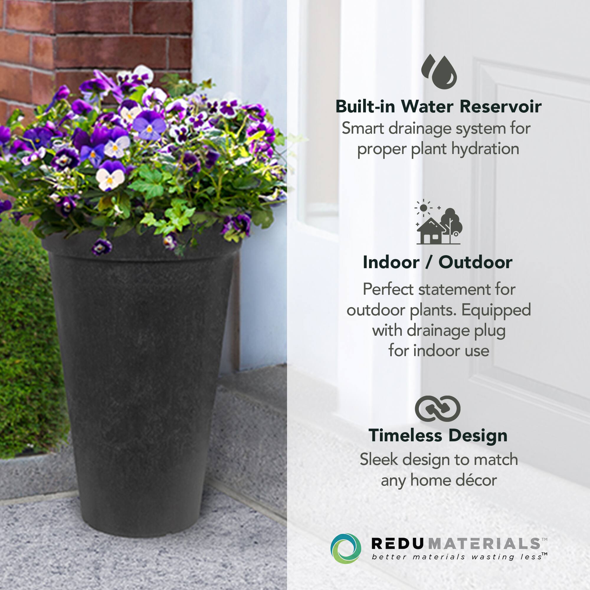 Built-in Water Reservoir  
Smart drainage system for proper plant hydration  

Indoor / Outdoor  
Perfect statement for outdoor plants. Equipped with drainage plug for indoor use  

Timeless Design  
Sleek design to match any home décor  

REDU MATERIALS  
better materials wasting less™
