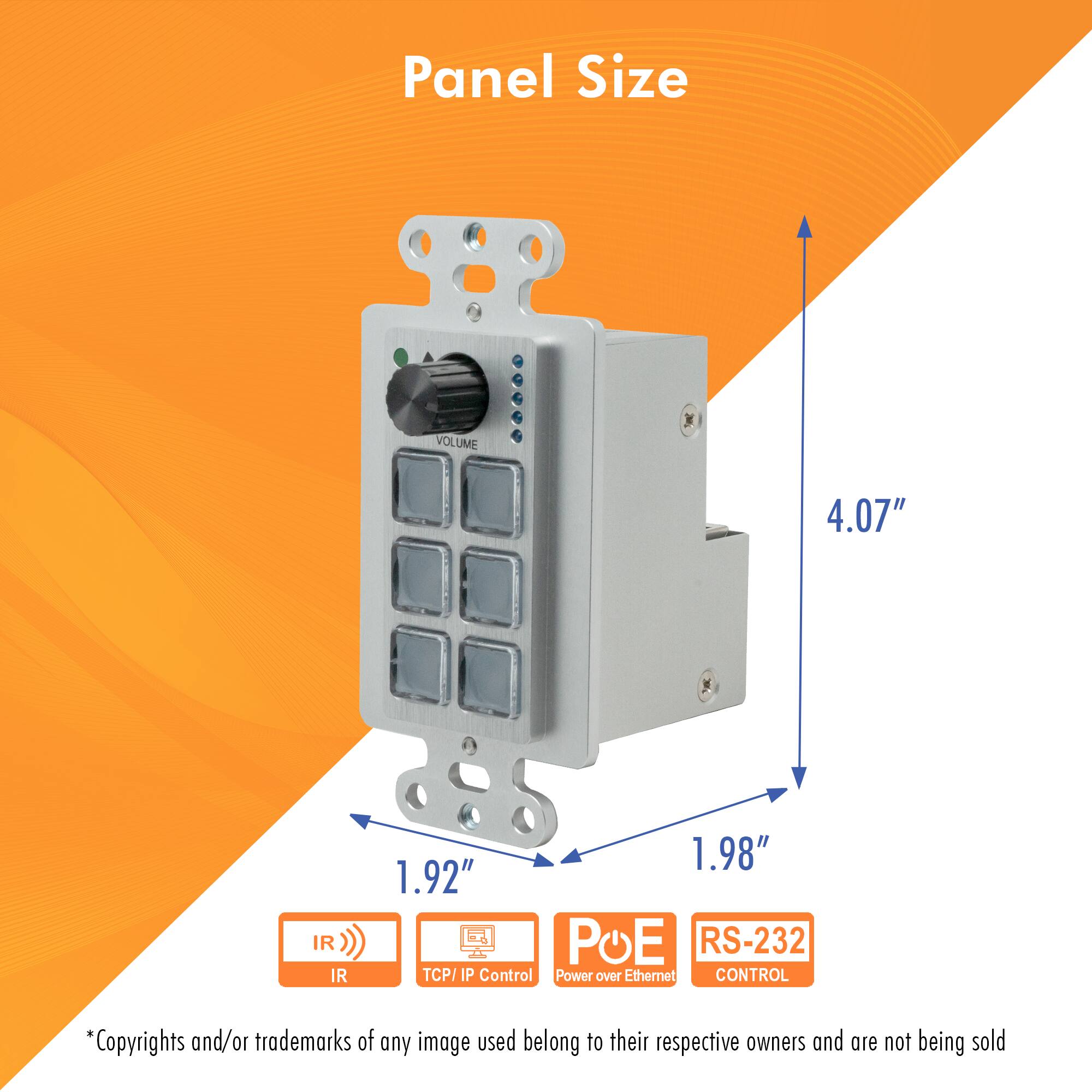 Panel Size

- VOLUME
- IR
- IR
- 1.98"
- 1.92"
- POE
- RS-232
- TCP/IP Control
- Power over Ethernet
- CONTROL

*Copyrights and/or trademarks of any image used belong to their respective owners and are not being sold