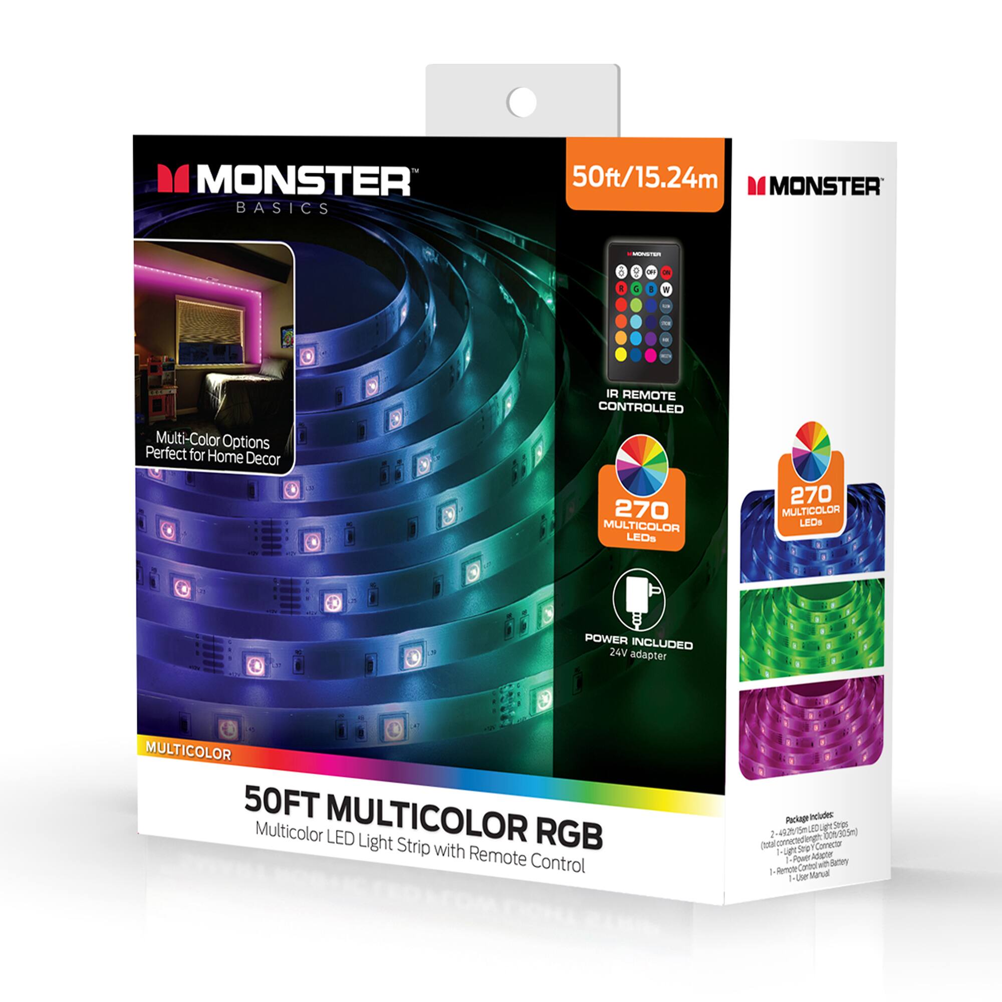 MONSTER BASICS  
50ft/15.24m  
MONSTER - IR REMOTE CONTROLLED  
Multi-Color Options  
Perfect for Home Decor  
270 MULTICOLOR LEDs  
270 MULTICOLOR LEDs  
POWER INCLUDED  
24V adapter  
MULTICOLOR  
50FT MULTICOLOR RGB  
Multicolor LED Light Strip with Remote Control  

Package Includes:  
- 2 x 25ft LED Light Strip  
- 2 x 24V Adapter  
- 1 x Remote Control with Battery  

S: 44205m  
505)  
To Correct:  
Smg - Four Adighe Carton at dante a Penohr stral - Lhe
