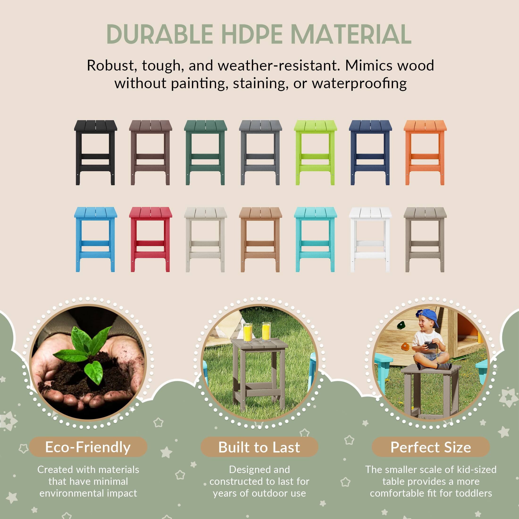 DURABLE HDPE MATERIAL  
Robust, tough, and weather-resistant. Mimics wood without painting, staining, or waterproofing  

Eco-Friendly  
Created with materials that have minimal environmental impact  

Built to Last  
Designed and constructed to last for years of outdoor use  

Perfect Size  
The smaller scale of kid-sized table provides a more comfortable fit for toddlers