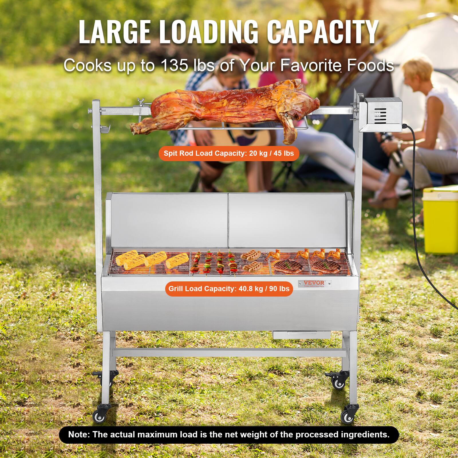 LARGE LOADING CAPACITY
Cooks up to 135 lbs of Your Favorite Foods
Spit Rod Load Capacity: 20 kg / 45 lbs
Grill Load Capacity: 40.8 kg / 90 lbs
VEVOR
Note: The actual maximum load is the net weight of the processed ingredients.