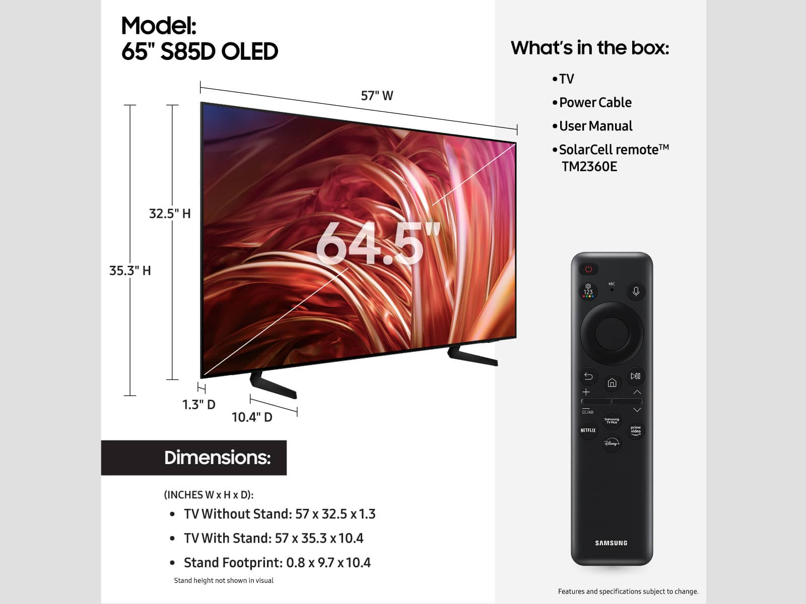 Model: 65" S85D OLED
Dimensions: (Inches W x H x D):
TV Without Stand: 57 x 32.5 x 1.3
TV With Stand: 57 x 35.3 x 10.4
SAMSUNG Stand Footprint: 0.8 x 9.7 x 10.4
What's in the box:
- TV
- Power Cable
- User Manual
- SolarCell remote (TM2360E)
Note: Stand height not shown in visual. Features and specifications subject to change.