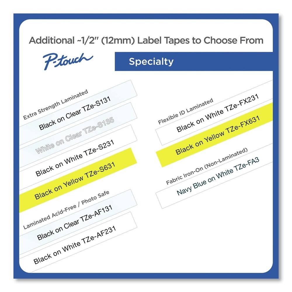 Additional ~1/2" (12mm) Label Tapes to Choose From

**Specialty**

- Extra Strength Laminated
  - Black on Clear TZe-S131
  - White on Clear TZe-S135
  - Black on White TZe-S231
  - Black on Yellow TZe-S631

- Flexible ID Laminated
  - Black on White TZe-FX231
  - Black on Yellow TZe-FX631

- Fabric Iron-On (Non-Laminated)
  - Navy Blue on White TZe-FA3

- Laminated Acid-Free / Photo Safe
  - Black on Clear TZe-AF131
  - Black on White TZe-AF231