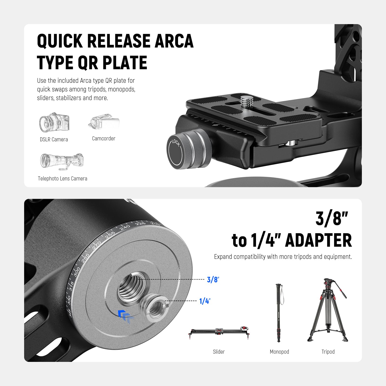 QUICK RELEASE ARCA TYPE QR PLATE

Use the included Arca type QR plate for quick swaps among tripods, monopods, sliders, stabilizers and more.

DSLR Camera  
Camcorder  
Telephoto Lens Camera

3/8" to 1/4" ADAPTER

Expand compatibility with more tripods and equipment.

3/8"  
1/4"

Slider  
Monopod  
Tripod