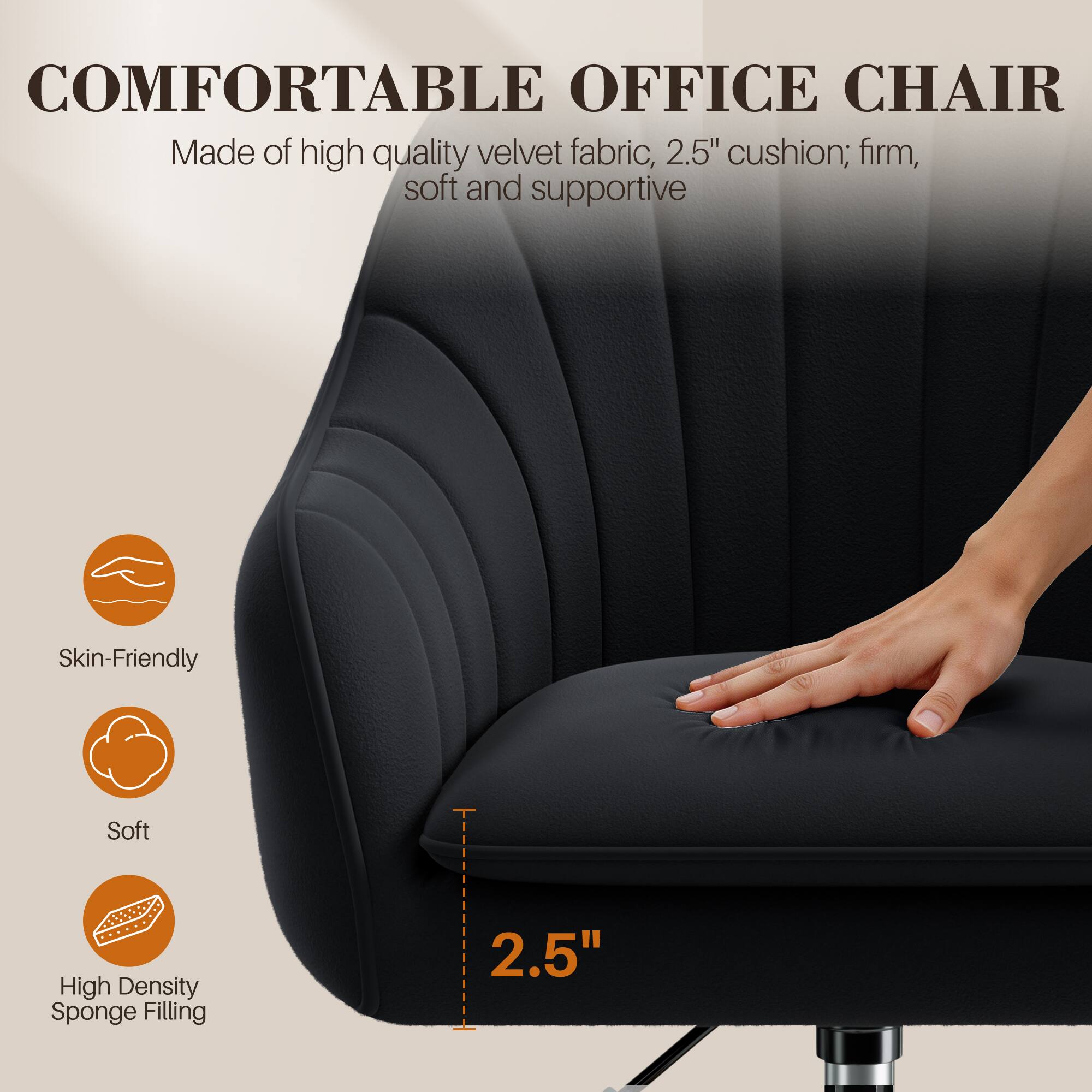 COMFORTABLE OFFICE CHAIR  
Made of high quality velvet fabric, 2.5" cushion; firm, soft and supportive  

Skin-Friendly  
Soft  
High Density Sponge Filling