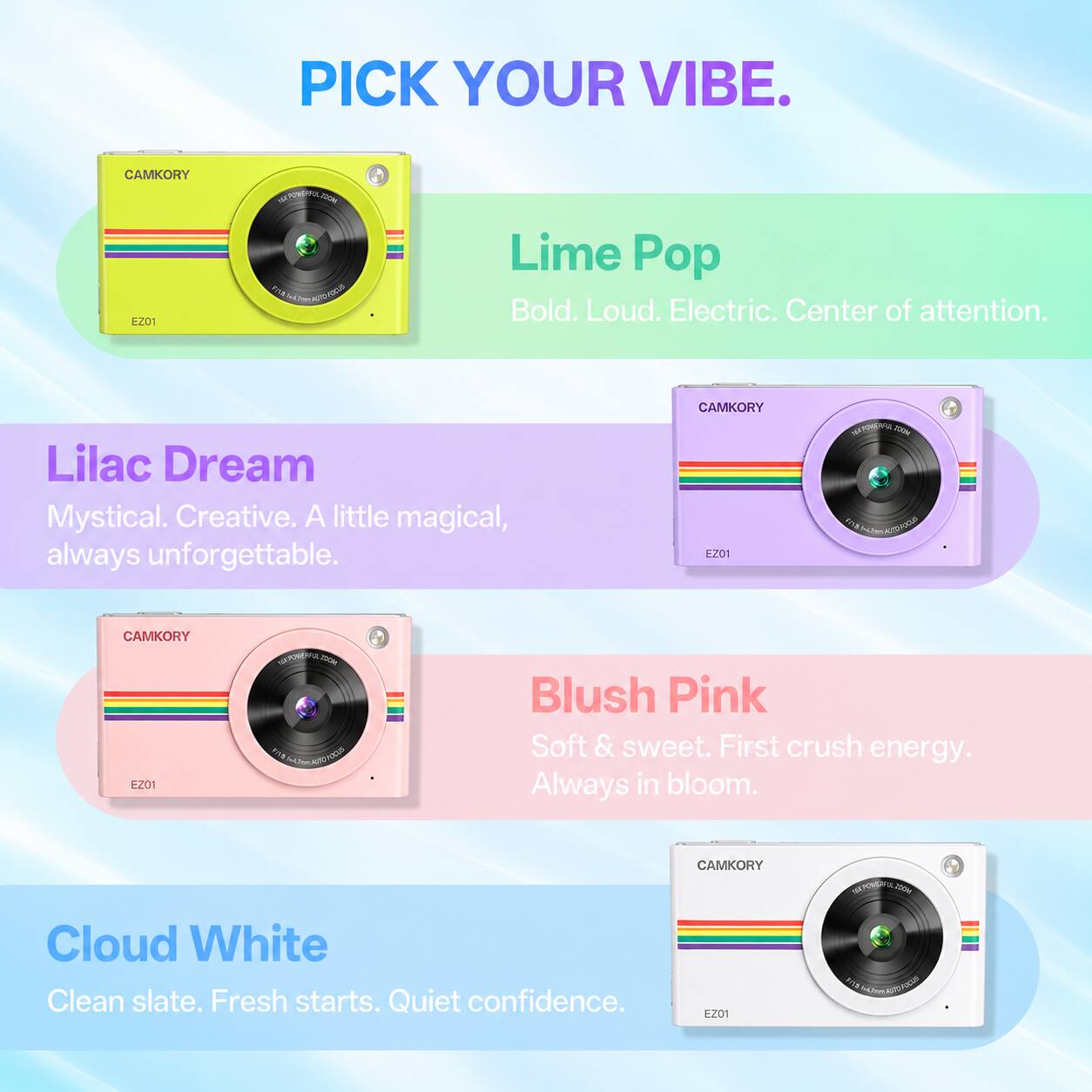 PICK YOUR VIBE.

CAMKORY EZ01

Lime Pop
Bold. Loud. Electric. Center of attention.

Lilac Dream
Mystical. Creative. A little magical, always unforgettable.

Blush Pink
Soft & sweet. First crush energy. Always in bloom.

Cloud White
Clean slate. Fresh starts. Quiet confidence.

CAMKORY EZ01
SUPPORTA 100ml EST

CAMKORY EZ01
HA-POMENPOL.COM FIVE