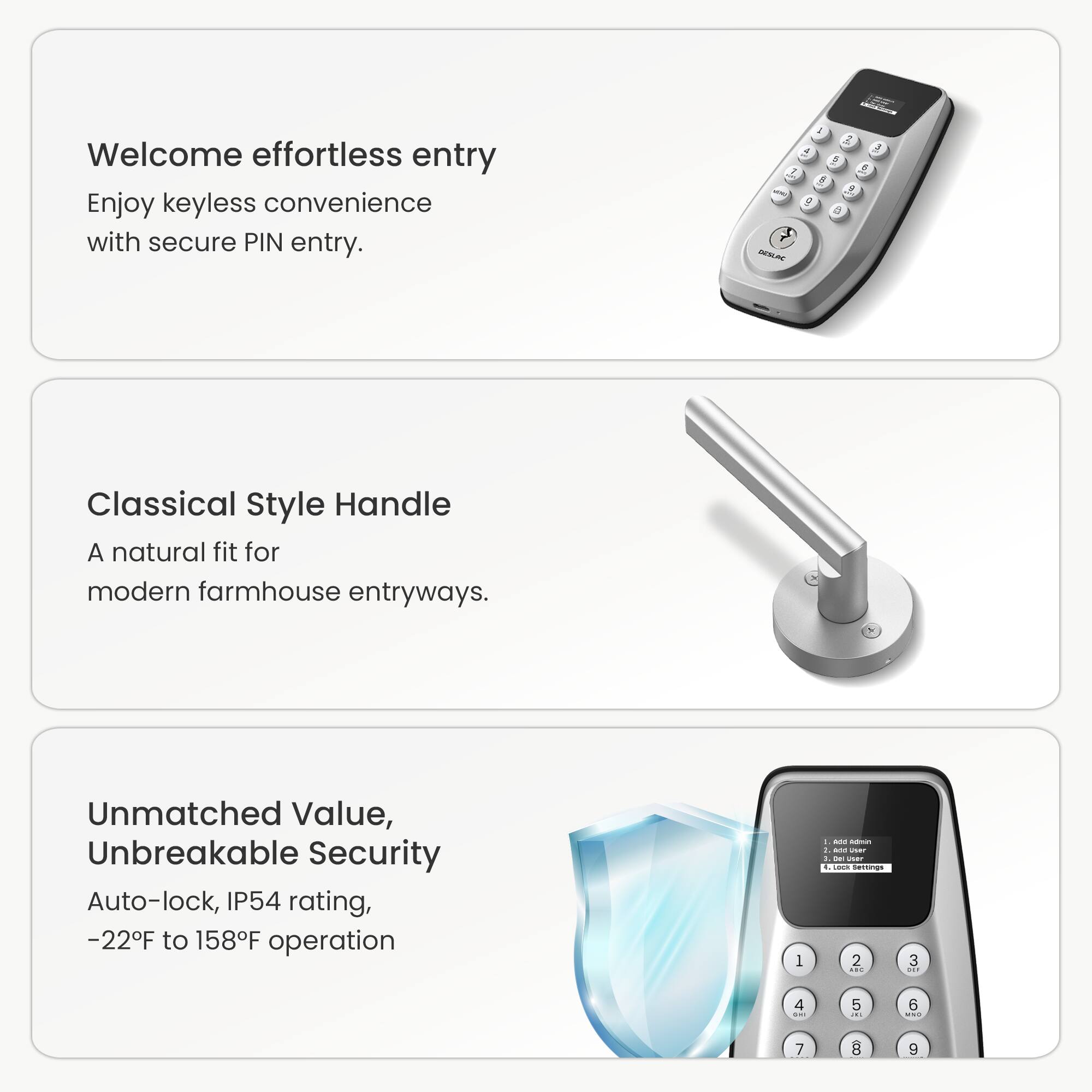 Welcome effortless entry. Enjoy keyless convenience with secure PIN entry.

Classical Style Handle
A natural fit for modern farmhouse entryways.

Unmatched Value, Unbreakable Security
Auto-lock, IP54 rating, -22F to 158F operation.