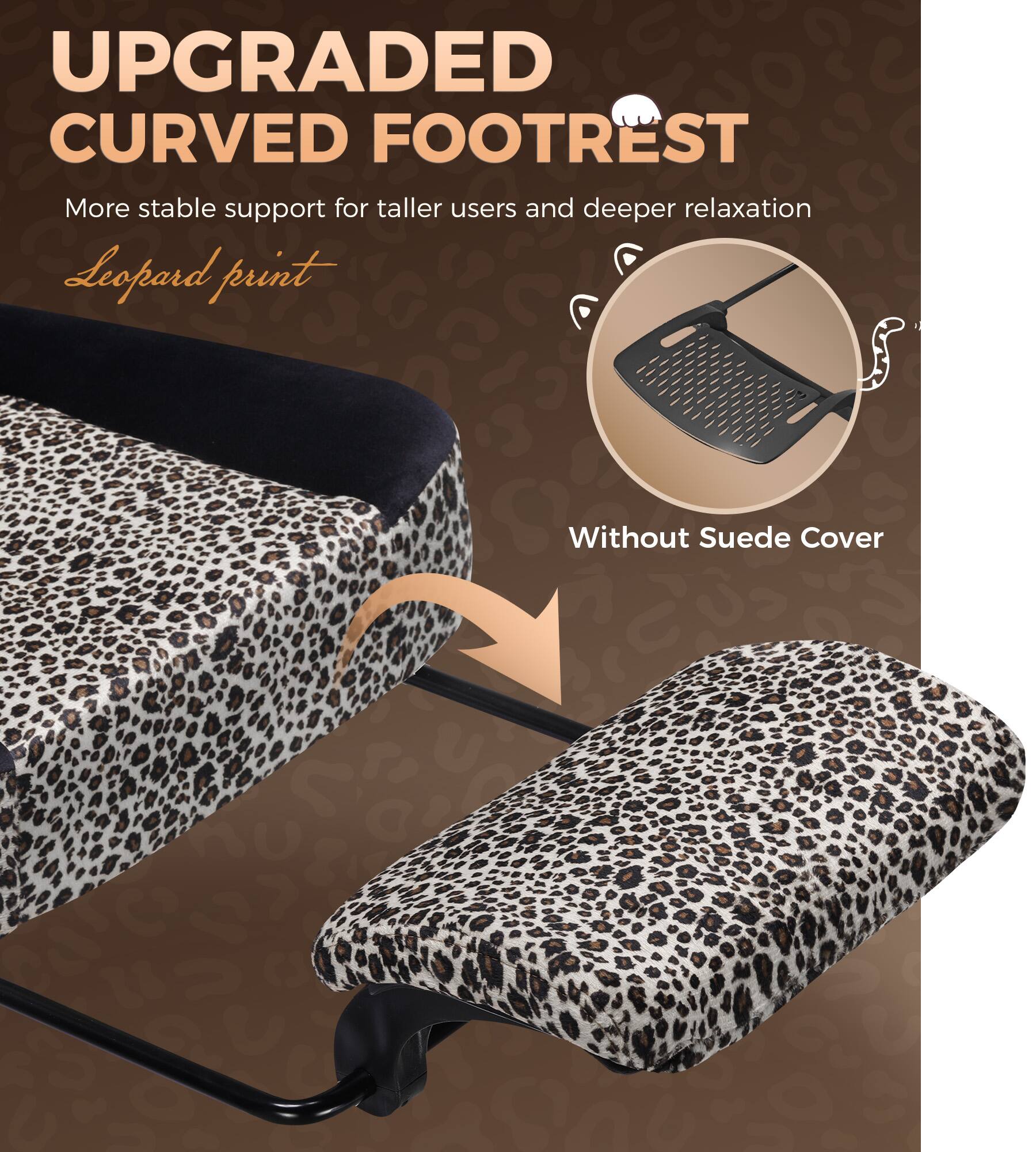 UPGRADED CURVED FOOTREST  
More stable support for taller users and deeper relaxation  
Leopard print  
Without Suede Cover