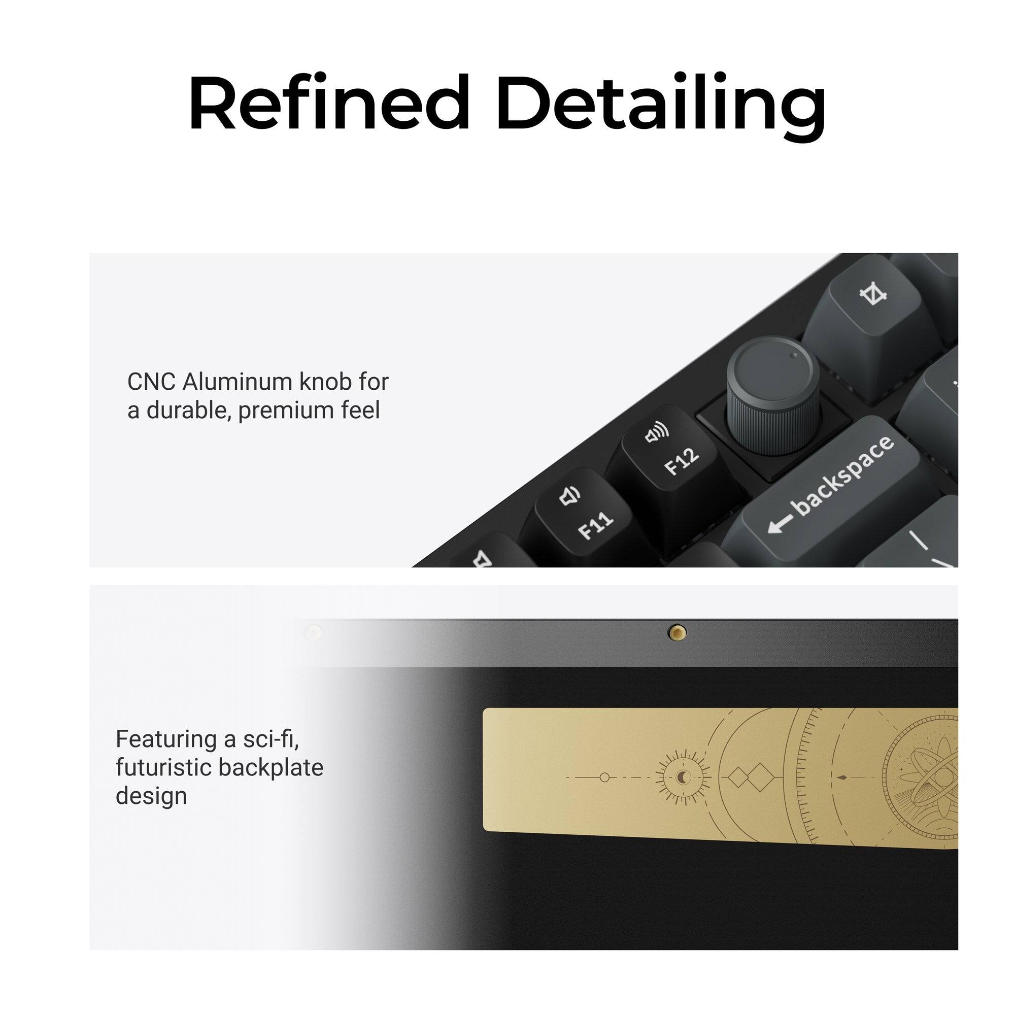Refined Detailing

CNC Aluminum knob for a durable, premium feel

F12 F11 backspace

Featuring a sci-fi, futuristic backplate design