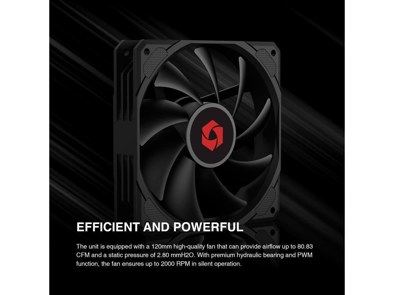 EFFICIENT AND POWERFUL

The unit is equipped with a 120mm high-quality fan that can provide airflow up to 80.83 CFM and a static pressure of 2.80 mmH2O. With premium hydraulic bearing and PWM function, the fan ensures up to 2000 RPM in silent operation.
