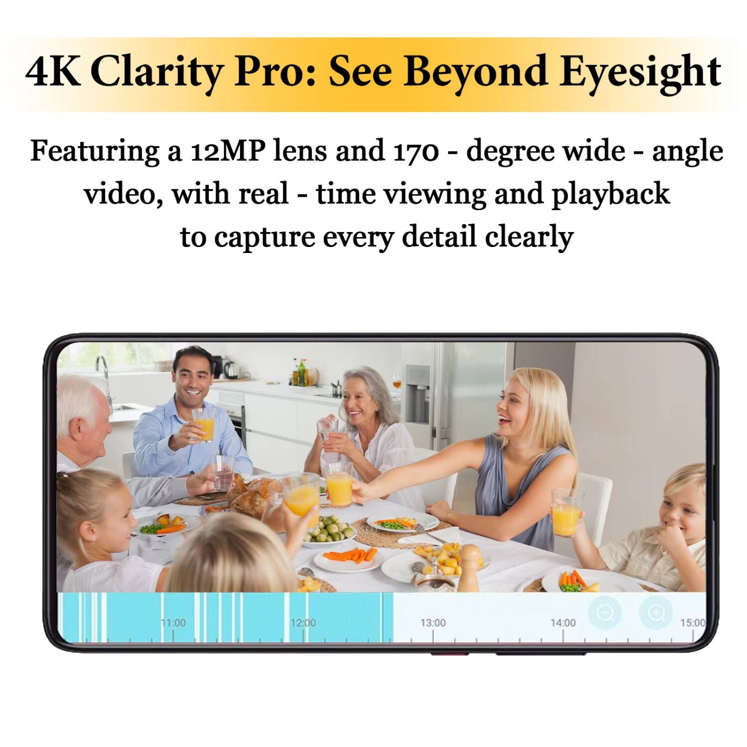 4K Clarity Pro: See Beyond Eyesight

Featuring a 12MP lens and 170-degree wide-angle video, with real-time viewing and playback to capture every detail clearly

11:00 12:00 13:00 14:00 15:00