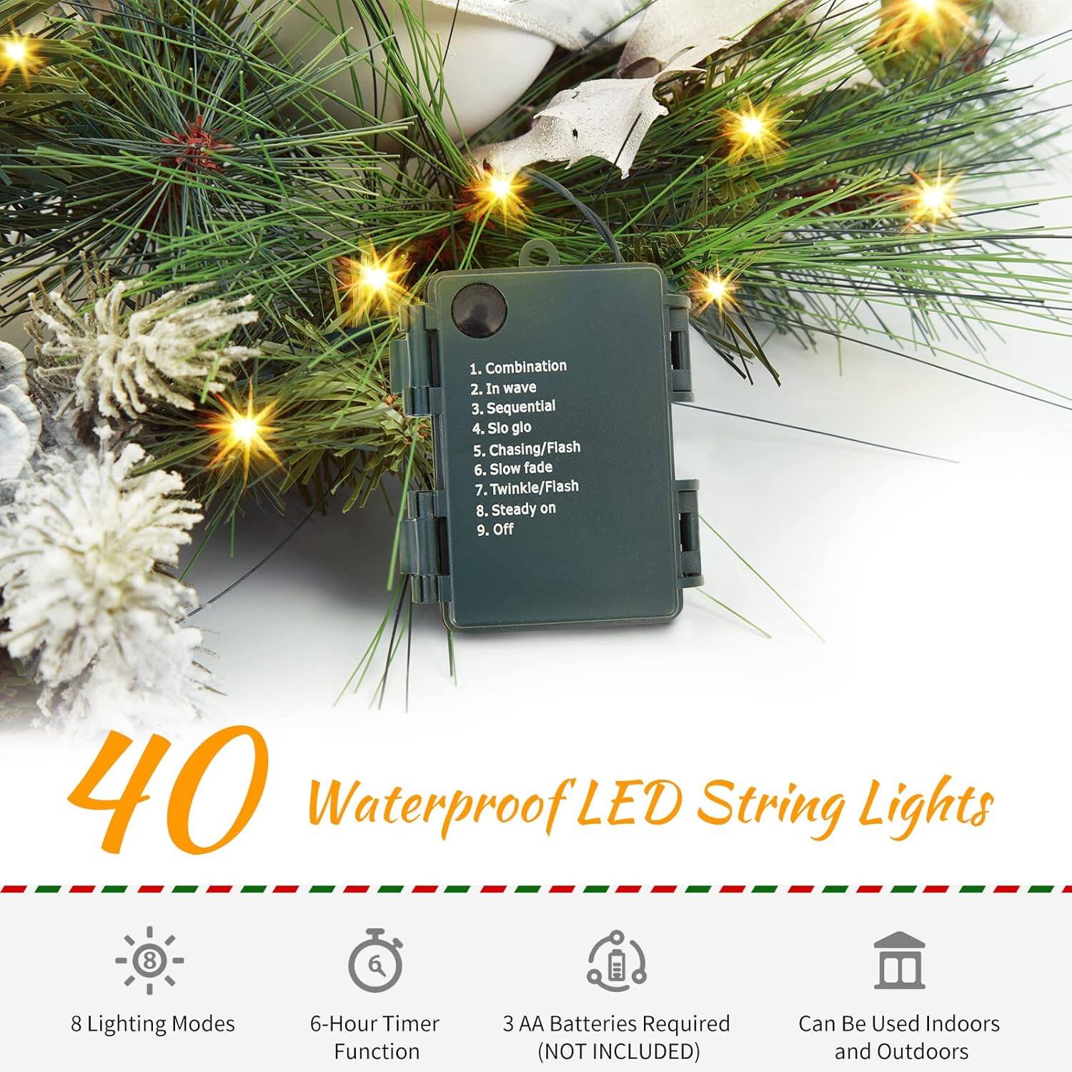 1. Combination  
2. In wave  
3. Sequential  
4. Slow glow  
5. Chasing/Flash  
6. Slow fade  
7. Twinkle/Flash  
8. Steady on  
9. Off  

40 Waterproof LED String Lights  
8 Lighting Modes  
6-Hour Timer Function  
3 AA Batteries Required (NOT INCLUDED)  
Can Be Used Indoors and Outdoors