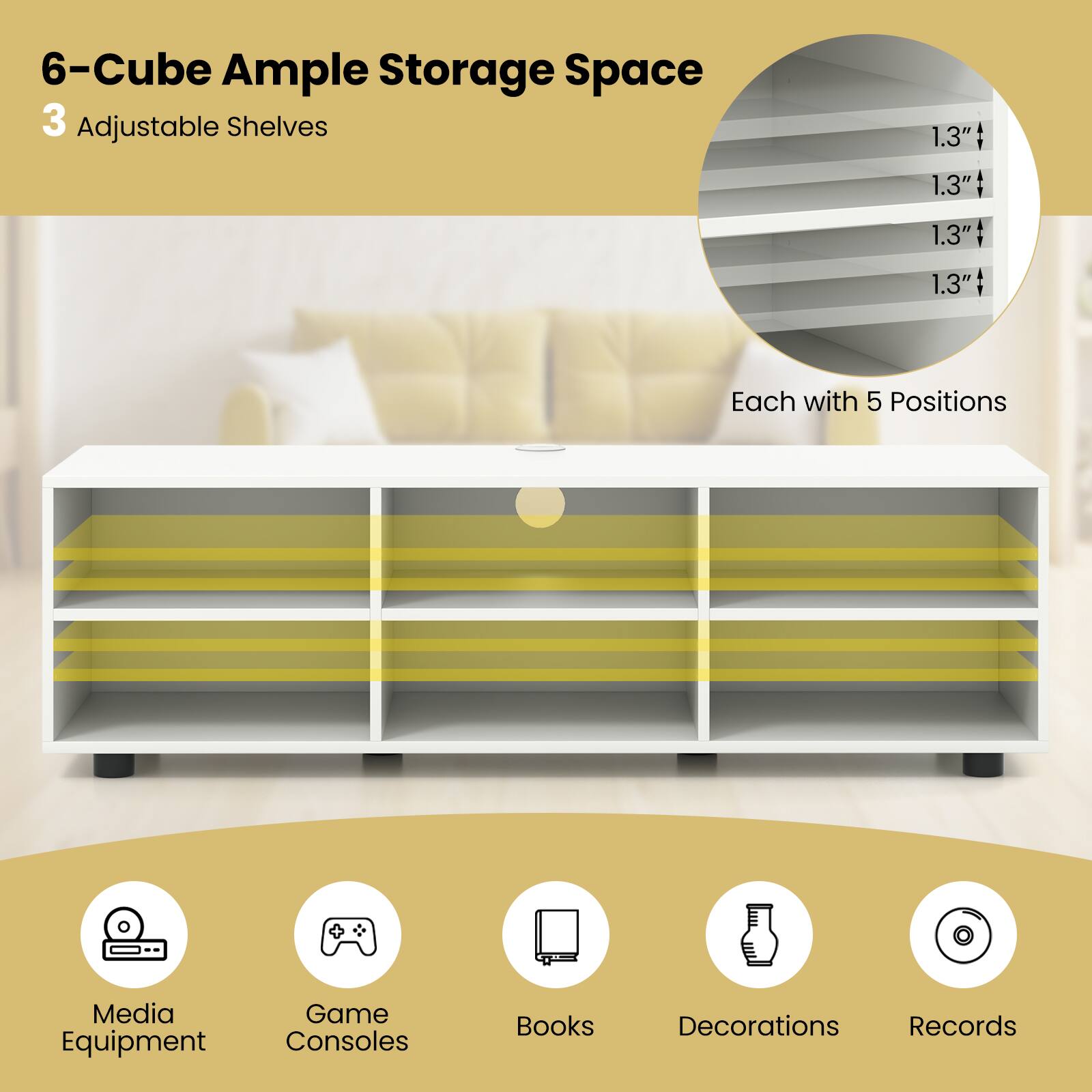 6-Cube Ample Storage Space  
3 Adjustable Shelves  
1.3" Each with 5 Positions  
Media Game Equipment Consoles Books Decorations Records