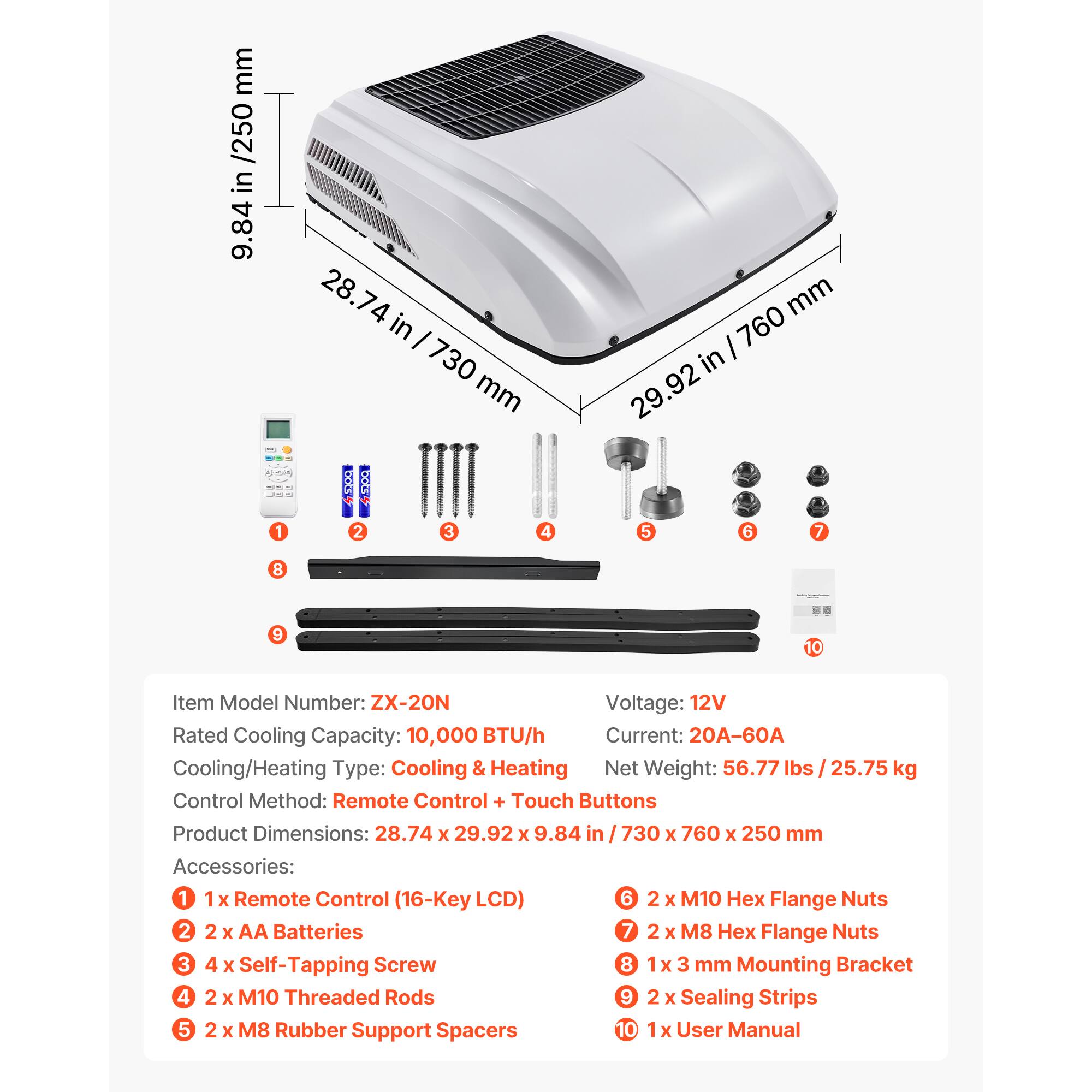 mm /250 in 9.84 28.74 in I 730 mm mm I 760 in .92 29 bok bCEs 1 2 3 4 5 6 7 8 9 10

Item Model Number: ZX-20N
Voltage: 12V
Rated Cooling Capacity: 10,000 BTU/h
Current: 20A-60A
Cooling/Heating Type: Cooling & Heating
Net Weight: 56.77 lbs / 25.75 kg
Control Method: Remote Control + Touch Buttons
Product Dimensions: 28.74 x 29.92 x 9.84 in I 730 x 760 x 250 mm

Accessories:
1 1x Remote Control (16-Key LCD)
2 2 x AA Batteries
3 4 x Self-Tapping Screw
4 2 x M10 Threaded Rods
5 2 x M8 Rubber Support Spacers
6 2 x M10 Hex Flange Nuts
7 