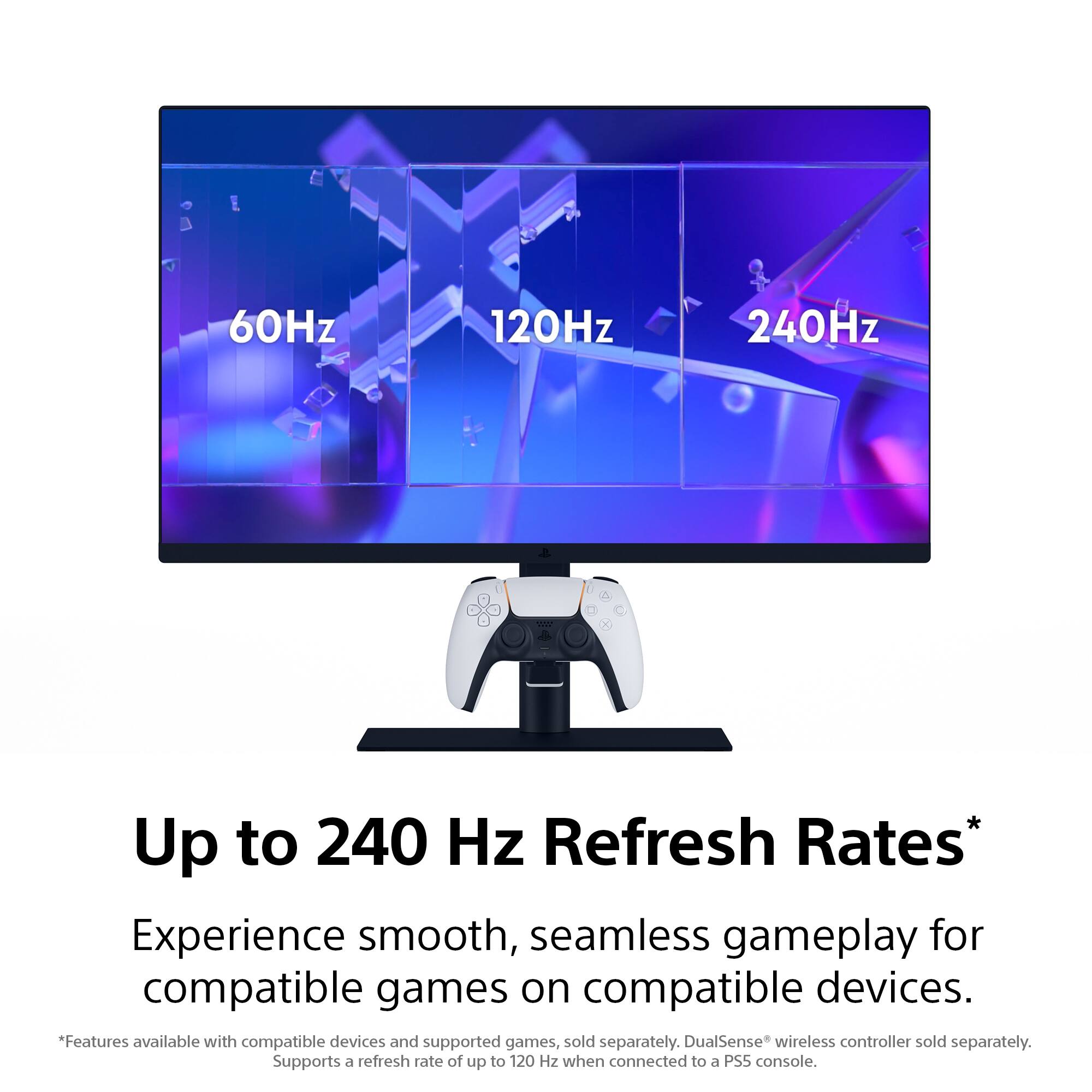 60Hz 120Hz 240Hz

Up to 240 Hz Refresh Rates*

Experience smooth, seamless gameplay for compatible games on compatible devices.

*Features available with compatible devices and supported games, sold separately. DualSense wireless controller sold separately. Supports a refresh rate of up to 120 Hz when connected to a PS5 console.
