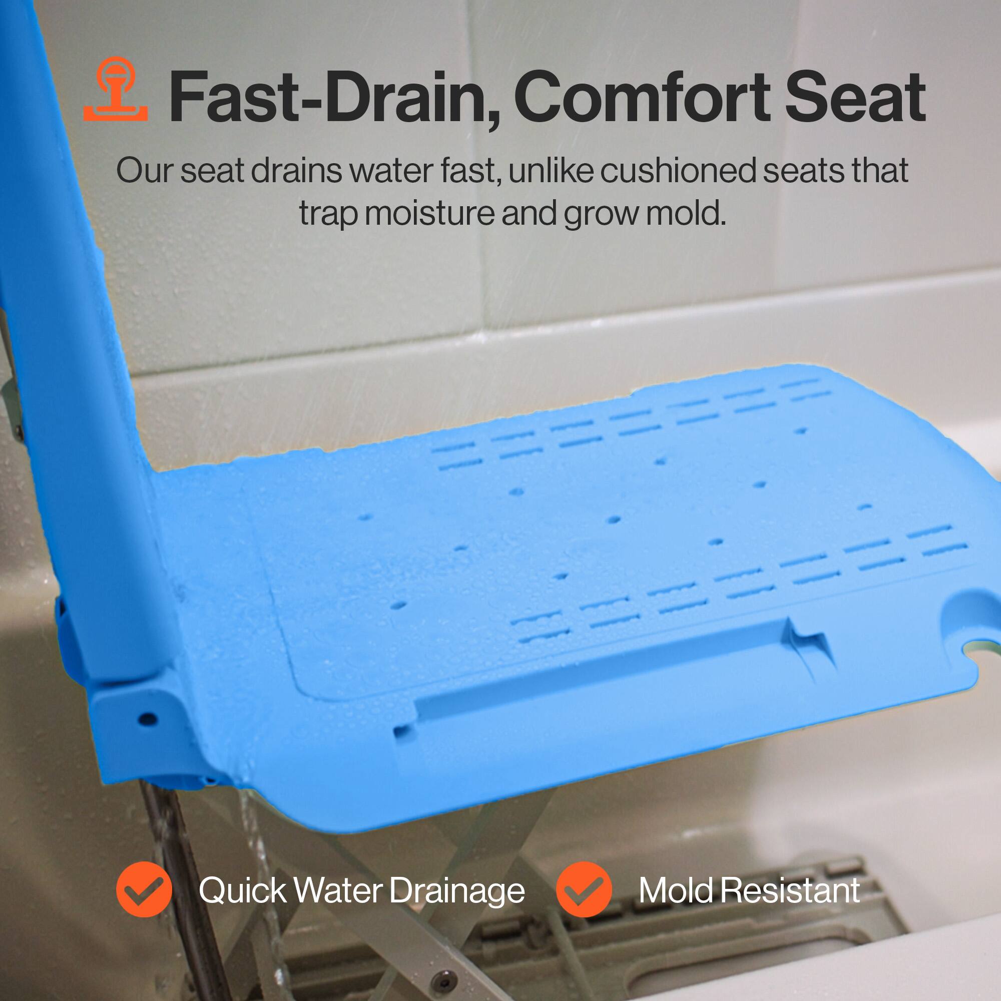 Fast-Drain, Comfort Seat  
Our seat drains water fast, unlike cushioned seats that trap moisture and grow mold.  

Quick Water Drainage  
Mold Resistant