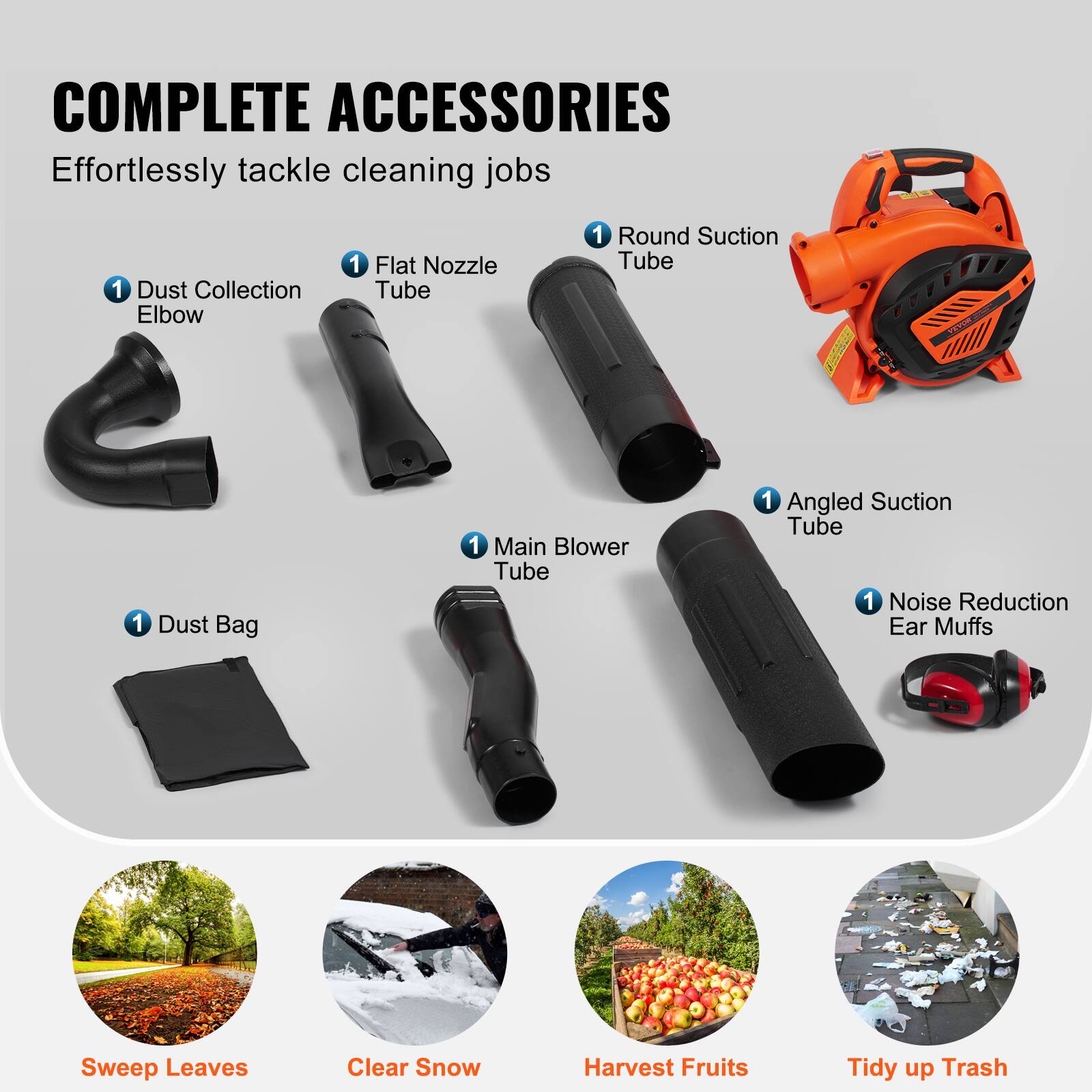 COMPLETE ACCESSORIES  
Effortlessly tackle cleaning jobs  

1 Dust Collection Elbow  
1 Flat Nozzle Tube  
1 Round Suction Tube  
1 Dust Bag  
1 Main Blower Tube  
1 Angled Suction Tube  
1 Noise Reduction Ear Muffs  

Sweep Leaves  
Clear Snow  
Harvest Fruits  
Tidy up Trash