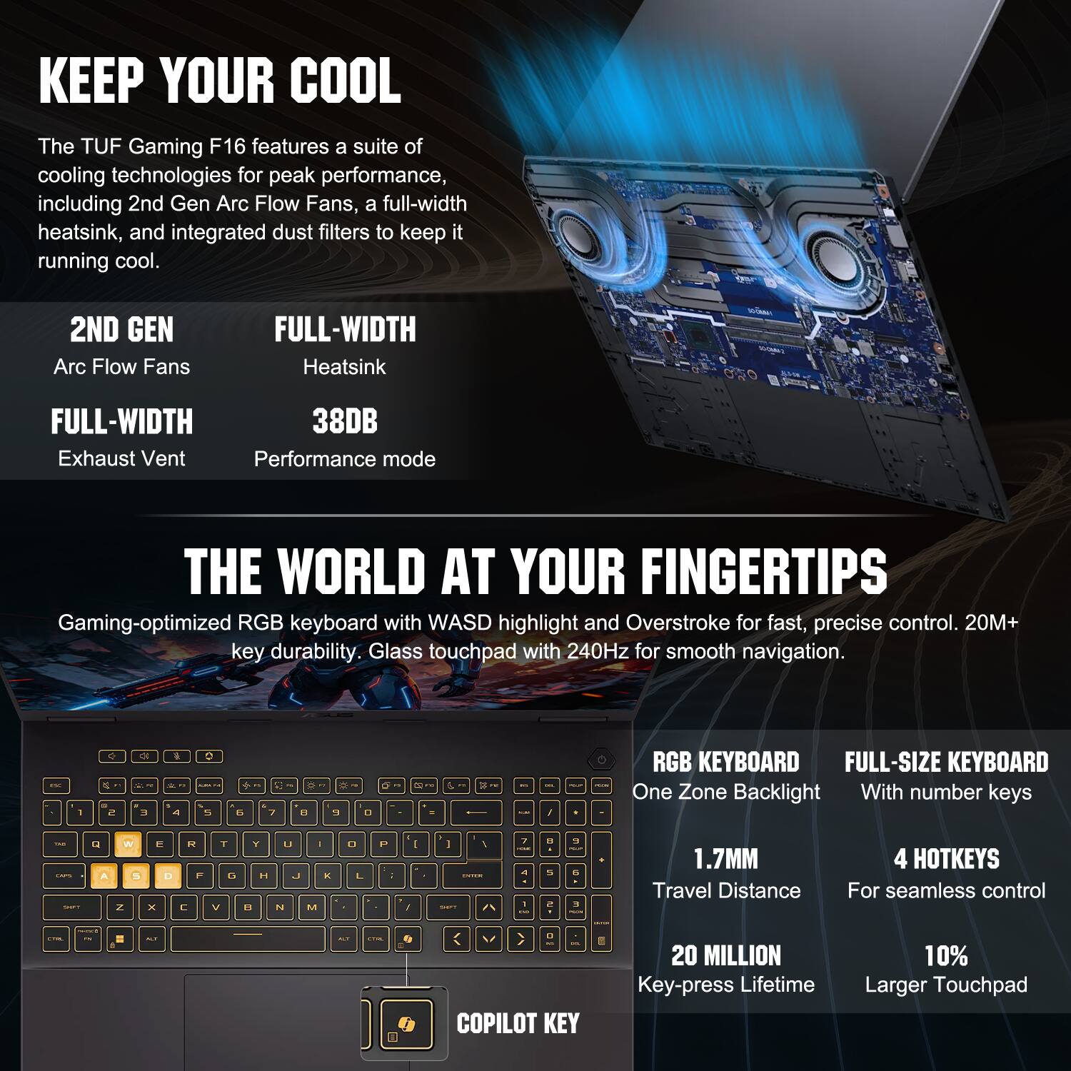 KEEP YOUR COOL

The TUF Gaming F16 features a suite of cooling technologies for peak performance, including 2nd Gen Arc Flow Fans, a full-width heatsink, and integrated dust filters to keep it running cool.

2ND GEN Arc Flow Fans  
FULL-WIDTH Heatsink  
FULL-WIDTH 38DB Exhaust Vent  
Performance mode

THE WORLD AT YOUR FINGERTIPS

Gaming-optimized RGB keyboard with WASD highlight and Overstroke for fast, precise control. 20M+ key durability. Glass touchpad with 240Hz for smooth navigation.

RGB KEYBOARD  
One Zone Backlight  
1.7MM Travel Distance  
20 MILLION Key-press Lifetime

FULL-SIZE KEYBOARD  
With number keys  
4 HOTKEYS For seamless control  
10% Larger Touchpad
