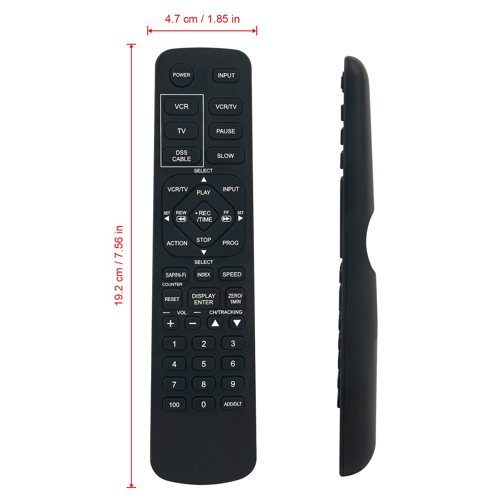 4.7 cm / 1.85 in

POWER
INPUT
VCR
VCR/TV
TV
PAUSE
DSS CABLE
SLOW
SELECT
VCR/TV PLAY
INPUT

19.2 cm / 7.56 in

SET REW REC FF SET TIME STOP ACTION PROG SELECT SAP/HI-FI INDEX SPEED COUNTER DISPLAY ZERO RESET ENTER 1MN - VOL CH/TRACKING + -

1
2
3
4
5
6
7
8
9
100
0
ADD/DLT